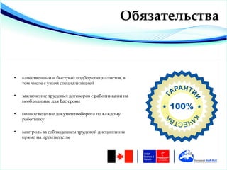 Обязательства



•   качественный и быстрый подбор специалистов, в
    том числе с узкой специализацией

•   заключение трудовых договоров с работниками на
    необходимые для Вас сроки

•   полное ведение документооборота по каждому
    работнику

•   контроль за соблюдением трудовой дисциплины
    прямо на производстве
 