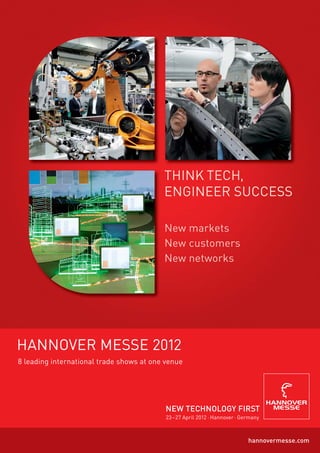 New markets
                                          New customers
                                          N ew n e t wo r k s




HANNOVER MESSE 2012
8 leading international trade shows at one venue




                                           NEW TECHNOLOGY FIRST
                                           23 –27 April 2012 · Hannover · Germany



                                                                            hannovermesse.com
 