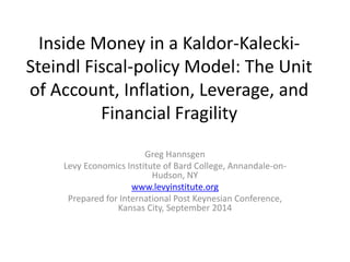 Inside Money in a Kaldor-Kalecki- 
Steindl Fiscal-policy Model: The Unit 
of Account, Inflation, Leverage, and 
Financial Fragility 
Greg Hannsgen 
Levy Economics Institute of Bard College, Annandale-on- 
Hudson, NY 
www.levyinstitute.org 
Prepared for International Post Keynesian Conference, 
Kansas City, September 2014 
 