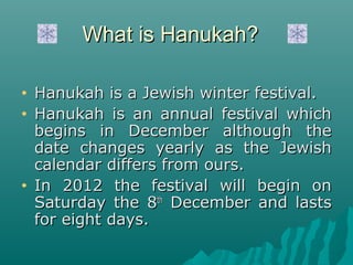 What is Hanukah?

•   Hanukah is a Jewish winter festival.
•   Hanukah is an annual festival which
    begins in December although the
    date changes yearly as the Jewish
    calendar differs from ours.
•   In 2012 the festival will begin on
    Saturday the 8th December and lasts
    for eight days.
 