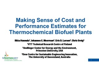 1
Making Sense of Cost and
Performance Estimates for
Thermochemical Biofuel Plants
Ilkka Hannula1 Johannes C. Meerman2 Eric D. Larson2 Chris Greig3
1VTT Technical Research Centre of Finland
2Andlinger Center for Energy and the Environment,
Princeton University, USA
3Dow Centre for Sustainable Engineering Innovation,
The University of Queensland, Australia
 