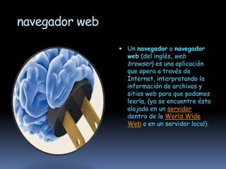 navegador web

                 Un navegador o navegador
                  web (del inglés, web
                  browser) es una aplicación
                  que opera a través de
                  Internet, interpretando la
                  información de archivos y
                  sitios web para que podamos
                  leerla, (ya se encuentre ésta
                  alojada en un servidor
                  dentro de la World Wide
                  Web o en un servidor local).
 