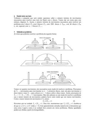 6. Dando nome aos bois
Voltemos à pergunta que será calada: queremos saber o número mínimo de movimentos
necessários para resolver uma torre de Hanói com n discos. Vamos dar um nome para este
número, digamos Tn. Assim, o número mínimo de movimentos necessários para resolver um
problema com 1 disco é T1, com 2 discos é T2, com 2001 discos é T2001, com ♥ discos é T♥,
e, em especial, com n – 1 discos é Tn – 1.
7. Voltando ao problema
Já vimos que podemos resolver o problema da seguinte forma:
vários movimentos



n–1
discos




vários movimentos
n–1
discos




Vamos ver quantos movimentos são necessários neste modo de resolver o problema. Precisamos
de Tn – 1 movimentos para movimentar os n – 1 primeiros discos, mais um para movimentar o
disco maior e mais Tn – 1 para colocar os n – 1 discos sobre o disco maior. Assim, precisamos de
Tn – 1 + 1 + Tn – 1 = 2Tn – 1 + 1 movimentos. Mas não sabemos se este modo de resolver o problema
usa o menor número de movimentos; poderia haver outro modo que use menos movimentos.
Como o menor número de movimentos é Tn, temos:
(I)
Tn ≤ 2Tn −1 + 1
Provemos que na verdade Tn = 2Tn −1 + 1. Para isso, mostraremos que Tn ≥ 2Tn −1 + 1 (lembre-se
de que se a ≤ b e a ≥ b então a = b). Esta aparentemente estranha maneira de se demonstrar que
uma coisa é igual a outra é na verdade bem comum em vários problemas. Muitas igualdades
podem ser obtidas a partir de desigualdades.

 