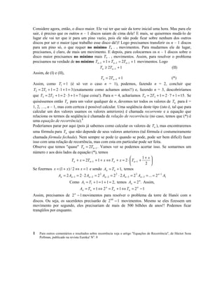 Considere agora, então, o disco maior. Ele vai ter que sair da torre inicial uma hora. Mas para ele
sair, é preciso que os outros n – 1 discos saiam de cima dele! E mais, se quisermos mudá-lo de
lugar ele vai ter que ir para um pino vazio, pois ele não pode ficar sobre nenhum dos outros
discos por ser o maior (que trabalho esse disco dá!)! Logo precisamos transferir os n – 1 discos
para um pino só, o que requer no mínimo Tn – 1 movimentos. Para mudarmos ele de lugar,
precisamos, é claro, de mais um movimento. E depois, para colocarmos os n – 1 discos sobre o
disco maior precisamos no mínimo mais Tn – 1 movimentos. Assim, para resolver o problema
precisamos na verdade de no mínimo Tn −1 + 1 + Tn −1 = 2Tn −1 + 1 movimentos. Logo
(II)
Tn ≥ 2Tn −1 + 1
Assim, de (I) e (II),
(*)
Tn = 2Tn −1 + 1
Assim, como T1 = 1 (é só ver o caso n = 1), podemos, fazendo n = 2, concluir que
T2 = 2T1 + 1 = 2 ⋅ 1 + 1 = 3 (exatamente como achamos antes!!) e, fazendo n = 3, descobriríamos
que T3 = 2T2 + 1 = 2 ⋅ 3 + 1 = 7 (que coisa!). Para n = 4, acharíamos T4 = 2T3 + 1 = 2 ⋅ 7 + 1 = 15. Se
quiséssemos então Tn para um valor qualquer de n, devemos ter todos os valores de Tk para k =
1, 2, …, n – 1, mas com certeza é possível calcular. Uma seqüência deste tipo (isto é, tal que para
calcular um dos valores usamos os valores anteriores) é chamada recorrente e a equação que
relaciona os termos da seqüência é chamada de relação de recorrência (no caso, temos que (*) é
uma equação de recorrência).1
Poderíamos parar por aqui (pois já sabemos como calcular os valores de Tn ), mas encontraremos
uma fórmula para Tn que não depende de seus valores anteriores (tal fórmula é costumeiramente
chamada fórmula fechada). Nem sempre se pode (e quando se pode, pode ser bem difícil) fazer
isso com uma relação de recorrência, mas com esta em particular pode ser feita.
Observe que temos quase Tn = 2Tn −1 . Vamos ver se podemos acertar isso. Se somarmos um
número x aos dois lados da equação (*), temos
1+ x 

Tn + x = 2Tn −1 + 1 + x ⇔ Tn + x = 2 ⋅  Tn −1 +

2 

Se fizermos x = (1 + x) / 2 ⇔ x = 1 e sendo An = Tn + 1, temos
An = 2 An −1 = 2 ⋅ 2 An − 2 = 2 2 An − 2 = 2 2 ⋅ 2 An −3 = 2 3 An −3 = ... = 2 n −1 A1
Como A1 = T1 + 1 = 1 + 1 = 2, temos An = 2 n . Assim,
An = Tn + 1 ⇔ 2 n = Tn + 1 ⇔ Tn = 2 n − 1
Assim, precisamos de 2 n − 1 movimentos para resolver o problema da torre de Hanói com n
discos. Ou seja, os sacerdotes precisarão de 2 64 − 1 movimentos. Mesmo se eles fizessem um
movimento por segundo, eles precisariam de mais de 500 bilhões de anos!! Podemos ficar
tranqüilos por enquanto.

1

Para outros comentários e resultados sobre recorrência veja o artigo Equações de Recorrência, de Héctor Soza
Pollman, publicado na revista Eureka! No. 9

 
