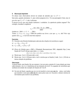 8. Observação importante
Os alunos mais observadores devem ter notado de antemão que Tn = 2 n − 1
bem antes, quando calculamos Tn para valores pequenos de n. Ter essa percepção é bom, mas só
perceber que Tn = 2 n − 1 não é suficiente.
É preciso provar que esta relação realmente é verdadeira. As aparências podem enganar!! Por
exemplo, considere a seqüência
n(n − 1)(n − 2)...(n − 2000)
+n
2001!
(lembre-se : 2001! = 1⋅ 2 ⋅ 3 ⋅ …⋅ 2001)
Temos a1 = 1, a 2 = 2,..., a 2000 = 2000. Isto poderia nos levar a crer que a n = n, não? Pois veja
quanto vale a 2001 e você terá uma bela surpresa!
an =

Exercícios
01. Encontre uma fórmula fechada para cada uma das relações de recorrência a seguir:
a) a n = 3a n −1 + 4, a1 = 0
b) bn = 2bn −1 + 3 , b1 = 5
02. (Prova de Seleção para a IMO e Olimpíada Iberoamericana 2001, adaptada) Seja f uma
função de # em # tal que, para todos x, y, z reais,
f ( x + y ) + f ( y + z ) + f ( z + x) ≥ 3 f ( x + 2 y + 3 z )
a) Mostre que f (a) ≥ f (0) para todo a real.
b) Mostre que f (a) ≤ f (0) para todo a real e conclua que as funções f onde f (a) = f (0) são as
únicas soluções do problema.
Observação:
A grosso modo, uma função f de um conjunto A em um outro conjunto B, é uma relação que toma
cada elemento x de A e o transforma em um elemento f(x) de B. As equações de recorrência que
acabamos de estudar são exemplos de funções de N em R.
03. Na torre de Hanói, suponha que em vez de transferir a torre para um dos pinos, você tenha
que transferir a torre para cada um dos outros pinos uma vez. Encontre o número mínimo de
movimentos para resolver esse problema.

 