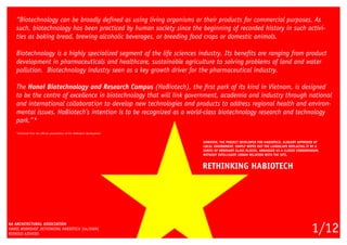 “Biotechnology can be broadly defined as using living organisms or their products for commercial purposes. As
such, biotechnology has been practiced by human society since the beginning of recorded history in such activi-
ties as baking bread, brewing alcoholic beverages, or breeding food crops or domestic animals.
Biotechnology is a highly specialized segment of the life sciences industry. Its benefits are ranging from product
development in pharmaceuticals and healthcare, sustainable agriculture to solving problems of land and water
pollution. Biotechnology industry seen as a key growth driver for the pharmaceutical industry.
The Hanoi Biotechnology and Research Campus (HaBiotech), the first park of its kind in Vietnam, is designed
to be the centre of excellence in biotechnology that will link government, academia and industry through national
and international collaboration to develop new technologies and products to address regional health and environ-
mental issues. HaBiotech’s intention is to be recognized as a world-class biotechnology research and technology
park.”*
*Extracted from the official presentation of the HaBiotech development
AA ARCHITECTURAL ASSOCIATION
HANOI WORKSHOP_RETHINKING HABIOTECH [04/2009]
RODRIGO AZEVEDO
1/12
RETHINKING HABIOTECH
HOWEVER, THE PROJECT DEVELOPED FOR HABIOTECH, ALREADY APPROVED BY
LOCAL GOVERNMENT, SIMPLY WIPES OUT THE LANDSCAPE REPLACING IT BY A
SERIES OF ORDINARY GLASS BLOCKS, ARRANGED AS A CLOSED CONDOMINIUM,
WITHOUT INTELLIGENT URBAN RELATION WITH THE SITE.
 