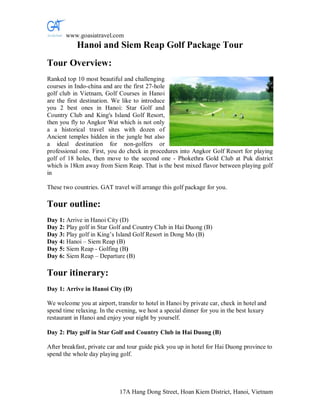 www.goasiatravel.com
           Hanoi and Siem Reap Golf Package Tour
Tour Overview:
Ranked top 10 most beautiful and challenging
courses in Indo-china and are the first 27-hole
golf club in Vietnam, Golf Courses in Hanoi
are the first destination. We like to introduce
you 2 best ones in Hanoi: Star Golf and
Country Club and King's Island Golf Resort,
then you fly to Angkor Wat which is not only
a a historical travel sites with dozen of
Ancient temples hidden in the jungle but also
a ideal destination for non-golfers or
professional one. First, you do check in procedures into Angkor Golf Resort for playing
golf of 18 holes, then move to the second one - Phokethra Gold Club at Puk district
which is 18km away from Siem Reap. That is the best mixed flavor between playing golf
in

These two countries. GAT travel will arrange this golf package for you.

Tour outline:
Day 1: Arrive in Hanoi City (D)
Day 2: Play golf in Star Golf and Country Club in Hai Duong (B)
Day 3: Play golf in King’s Island Golf Resort in Dong Mo (B)
Day 4: Hanoi – Siem Reap (B)
Day 5: Siem Reap - Golfing (B)
Day 6: Siem Reap – Departure (B)

Tour itinerary:
Day 1: Arrive in Hanoi City (D)

We welcome you at airport, transfer to hotel in Hanoi by private car, check in hotel and
spend time relaxing. In the evening, we host a special dinner for you in the best luxury
restaurant in Hanoi and enjoy your night by yourself.

Day 2: Play golf in Star Golf and Country Club in Hai Duong (B)

After breakfast, private car and tour guide pick you up in hotel for Hai Duong province to
spend the whole day playing golf.




                             17A Hang Dong Street, Hoan Kiem District, Hanoi, Vietnam
 