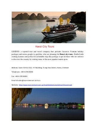 Hanoi City Tours
LEGEND- a reputed tour and travel company that provides lucrative Vietnam holiday
packages and invites people to grab this, who are planning for Hanoi city tours. Stuffed with
exciting features and perfect for affordable trip, this package is apt for those who are anxious
to discover the country by visiting some of the most popular tourist spots.

Address: Suite 514 & 1312. 4 F Building, Trung Hoa Street, Hanoi, Vietnam
Telephone: +844-37834288
Fax: +844-37834286
Email Id:sales@toursvietnam.com.au
Website: http://www.toursvietnam.com.au/traveldestinations/vietnam/hanoitravel

 