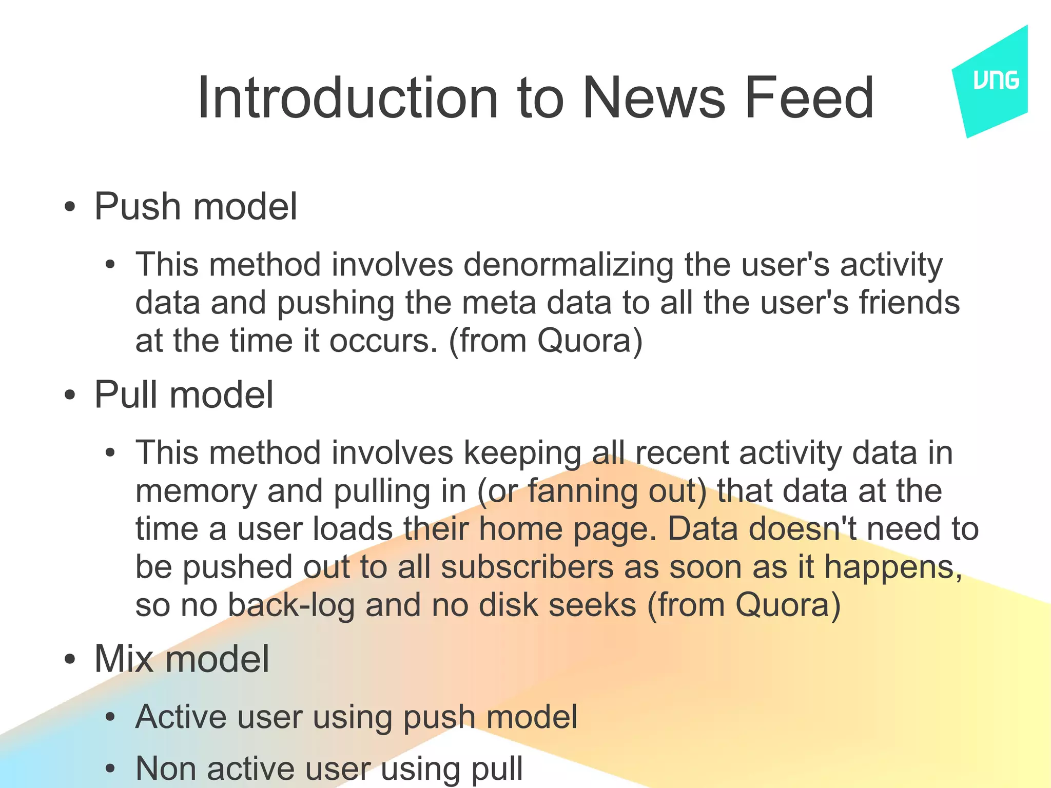 Introduction to News Feed
●   Push model
    ●   This method involves denormalizing the user's activity
        data and pushing the meta data to all the user's friends
        at the time it occurs. (from Quora)
●   Pull model
    ●   This method involves keeping all recent activity data in
        memory and pulling in (or fanning out) that data at the
        time a user loads their home page. Data doesn't need to
        be pushed out to all subscribers as soon as it happens,
        so no back-log and no disk seeks (from Quora)
●   Mix model
    ●   Active user using push model
    ●   Non active user using pull
 