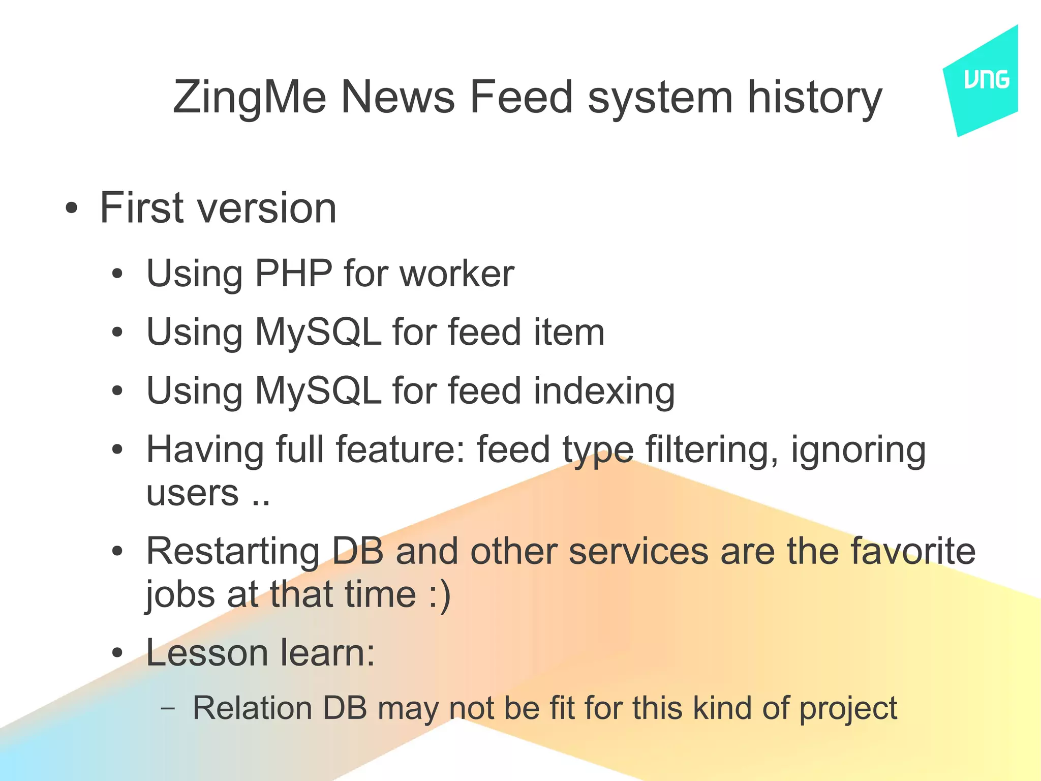ZingMe News Feed system history

●   First version
    ●   Using PHP for worker
    ●   Using MySQL for feed item
    ●   Using MySQL for feed indexing
    ●   Having full feature: feed type filtering, ignoring
        users ..
    ●   Restarting DB and other services are the favorite
        jobs at that time :)
    ●   Lesson learn:
        –   Relation DB may not be fit for this kind of project
 