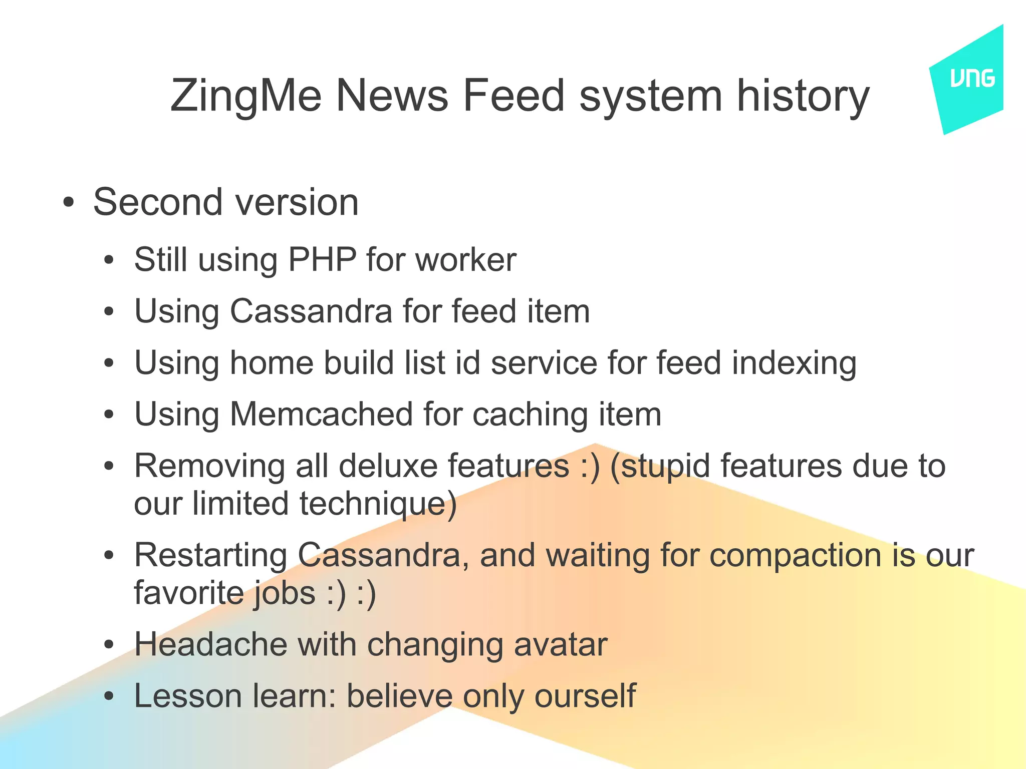 ZingMe News Feed system history

●   Second version
    ●   Still using PHP for worker
    ●   Using Cassandra for feed item
    ●   Using home build list id service for feed indexing
    ●   Using Memcached for caching item
    ●   Removing all deluxe features :) (stupid features due to
        our limited technique)
    ●   Restarting Cassandra, and waiting for compaction is our
        favorite jobs :) :)
    ●   Headache with changing avatar
    ●   Lesson learn: believe only ourself
 