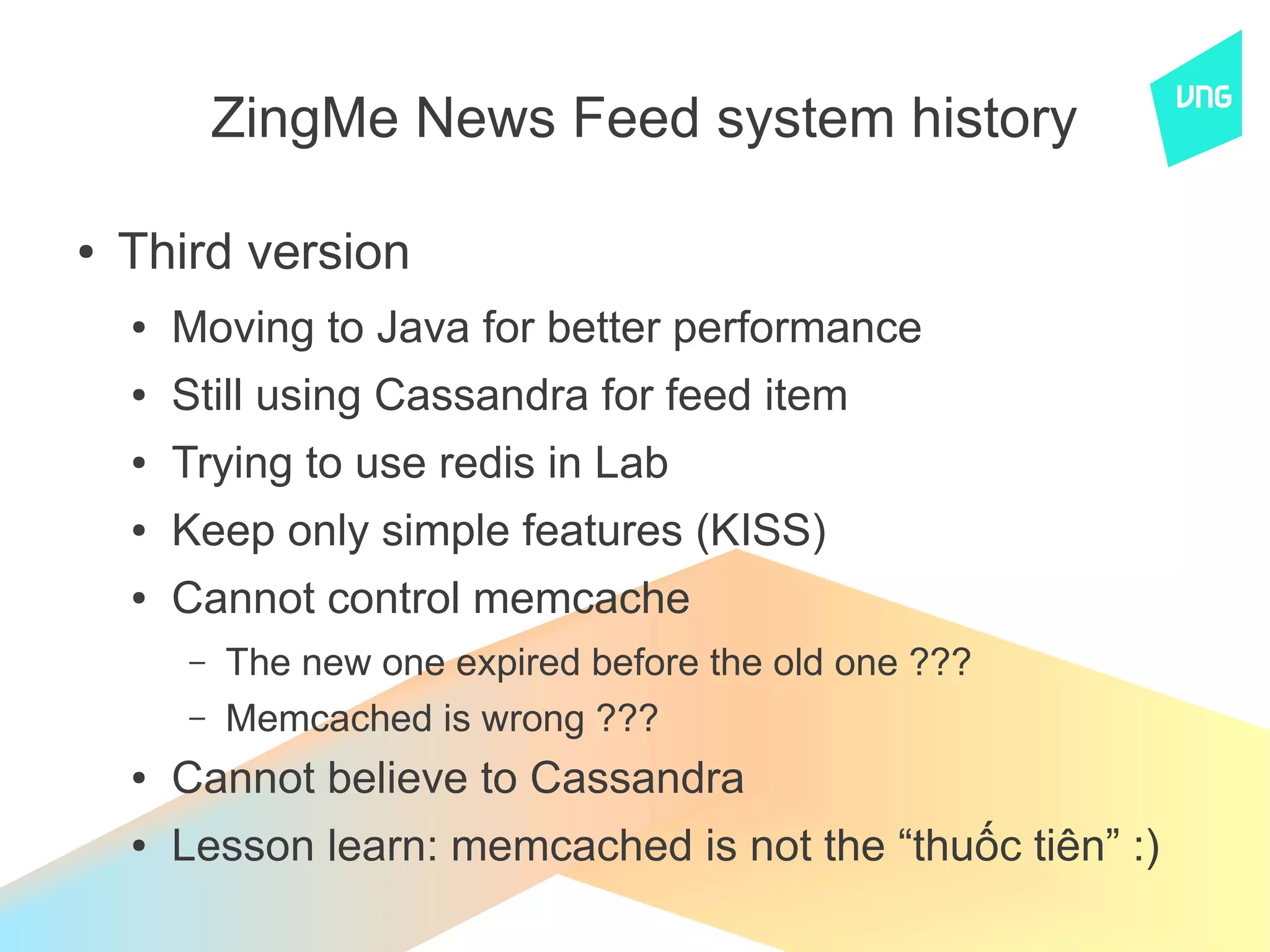 ZingMe News Feed system history

●   Third version
    ●   Moving to Java for better performance
    ●   Still using Cassandra for feed item
    ●   Trying to use redis in Lab
    ●   Keep only simple features (KISS)
    ●   Cannot control memcache
        –   The new one expired before the old one ???
        –   Memcached is wrong ???
    ●   Cannot believe to Cassandra
    ●   Lesson learn: memcached is not the “thuốc tiên” :)
 