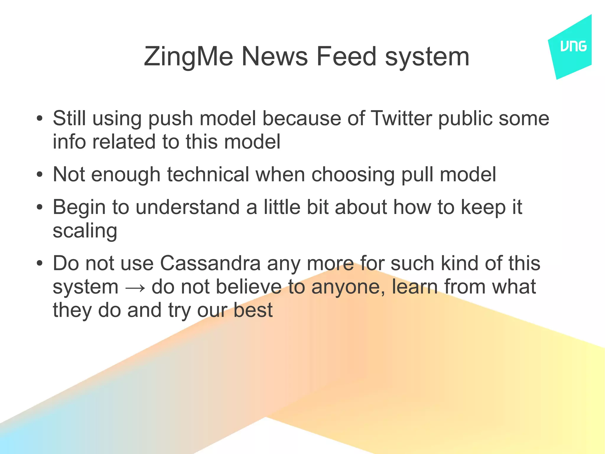 ZingMe News Feed system

●   Still using push model because of Twitter public some
    info related to this model
●   Not enough technical when choosing pull model
●   Begin to understand a little bit about how to keep it
    scaling
●   Do not use Cassandra any more for such kind of this
    system → do not believe to anyone, learn from what
    they do and try our best
 