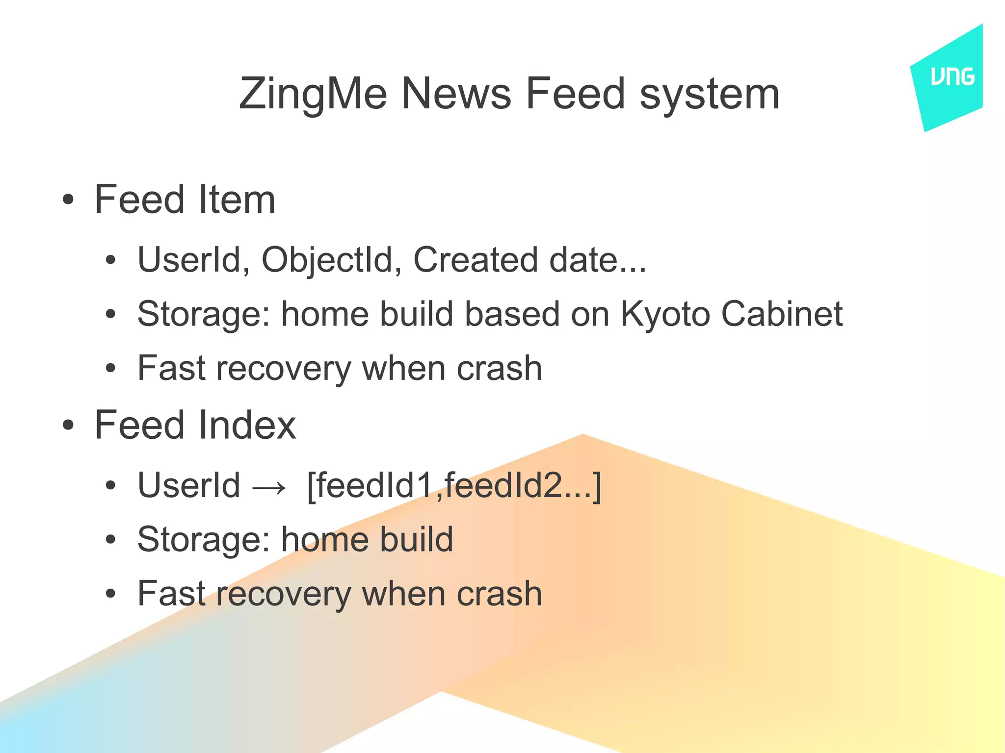 ZingMe News Feed system

●   Feed Item
    ●   UserId, ObjectId, Created date...
    ●   Storage: home build based on Kyoto Cabinet
    ●   Fast recovery when crash
●   Feed Index
    ●   UserId → [feedId1,feedId2...]
    ●   Storage: home build
    ●   Fast recovery when crash
 