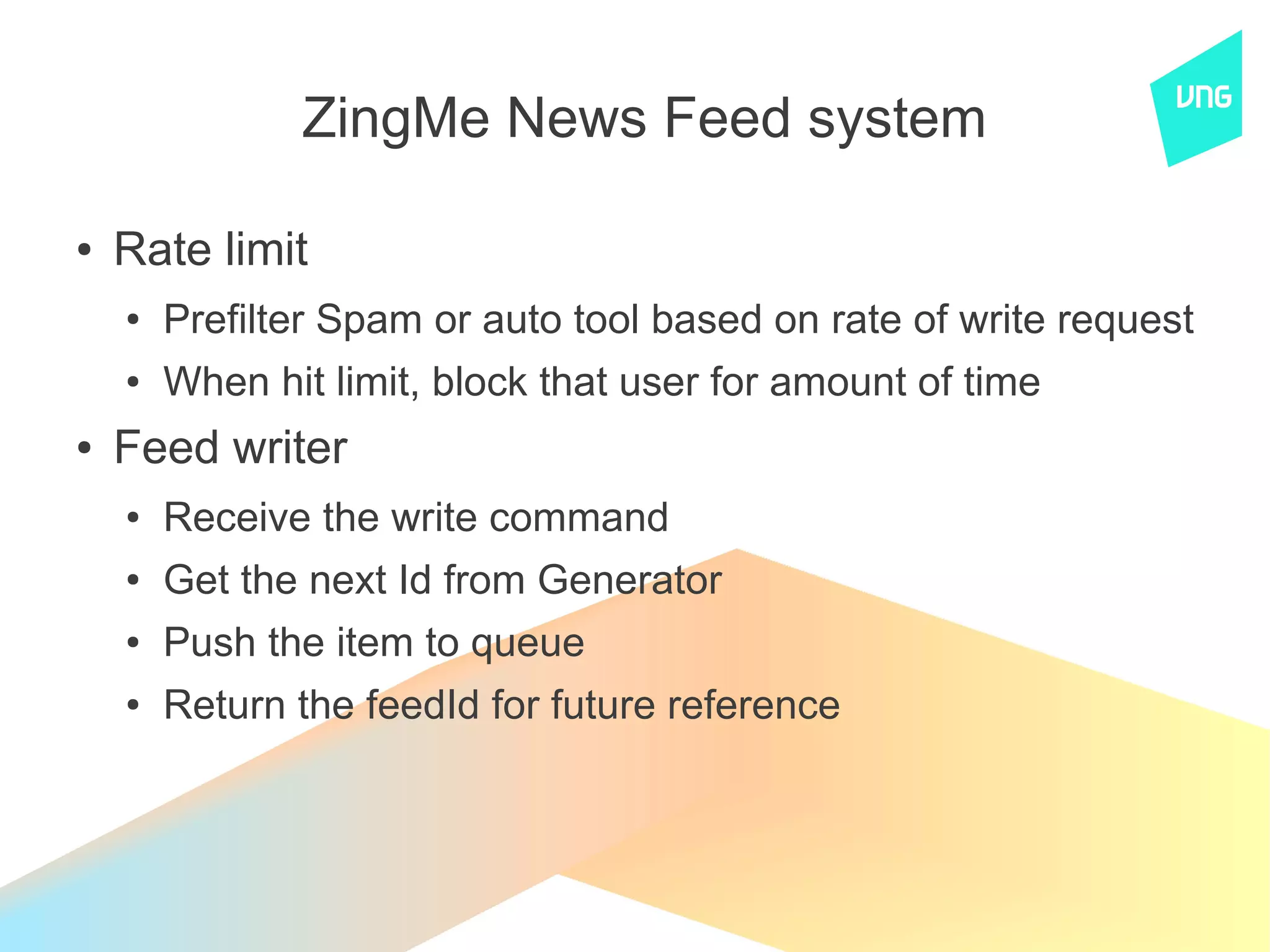 ZingMe News Feed system

●   Rate limit
    ●   Prefilter Spam or auto tool based on rate of write request
    ●   When hit limit, block that user for amount of time
●   Feed writer
    ●   Receive the write command
    ●   Get the next Id from Generator
    ●   Push the item to queue
    ●   Return the feedId for future reference
 