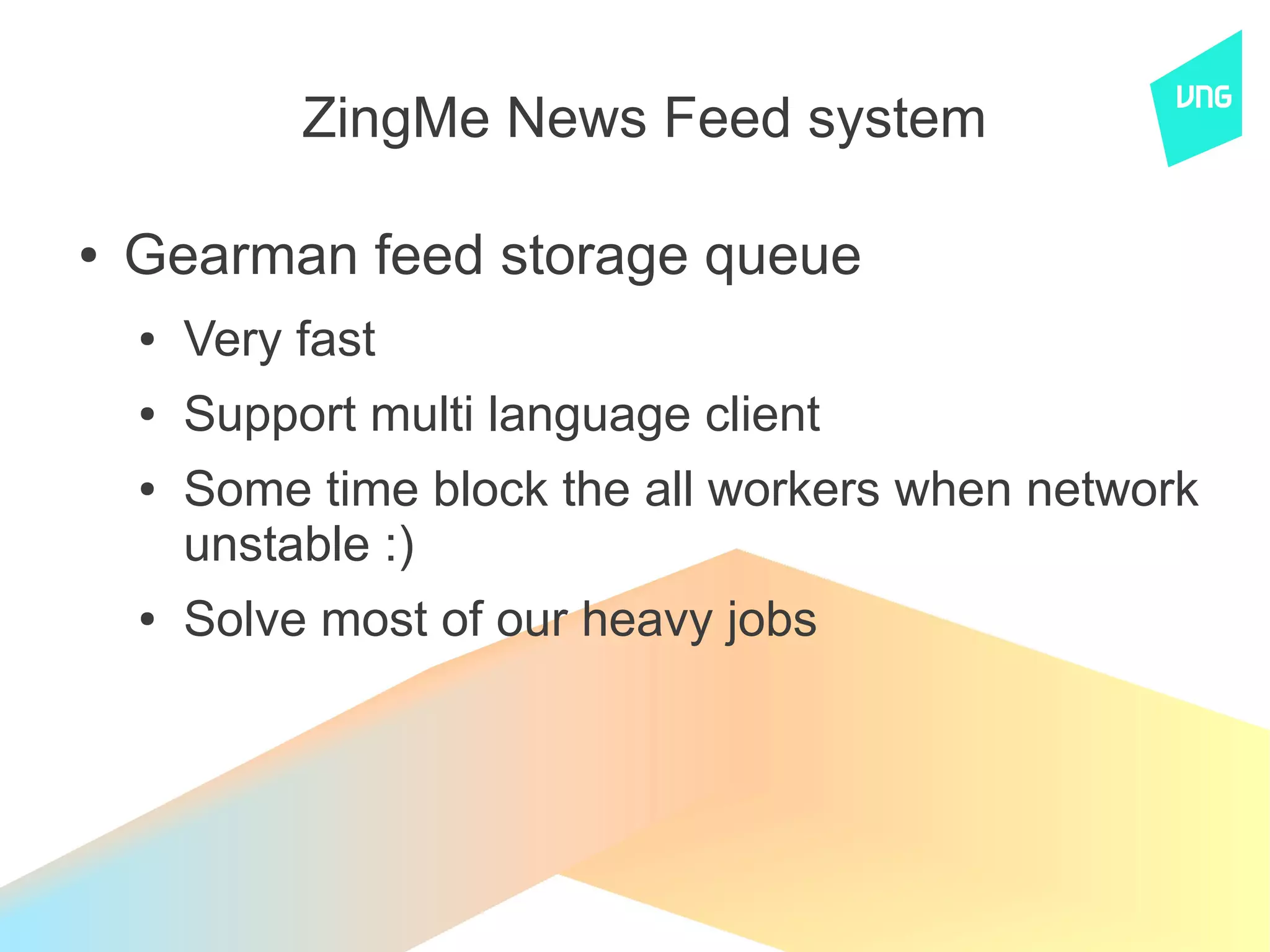 ZingMe News Feed system

●   Gearman feed storage queue
    ●   Very fast
    ●   Support multi language client
    ●   Some time block the all workers when network
        unstable :)
    ●   Solve most of our heavy jobs
 