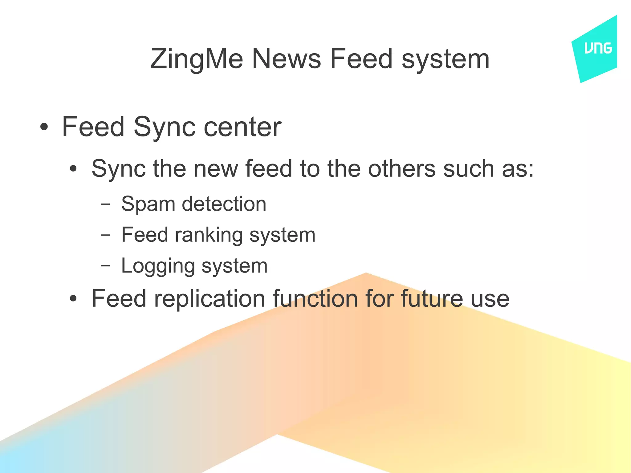 ZingMe News Feed system

●   Feed Sync center
    ●   Sync the new feed to the others such as:
        –   Spam detection
        –   Feed ranking system
        –   Logging system
    ●   Feed replication function for future use
 
