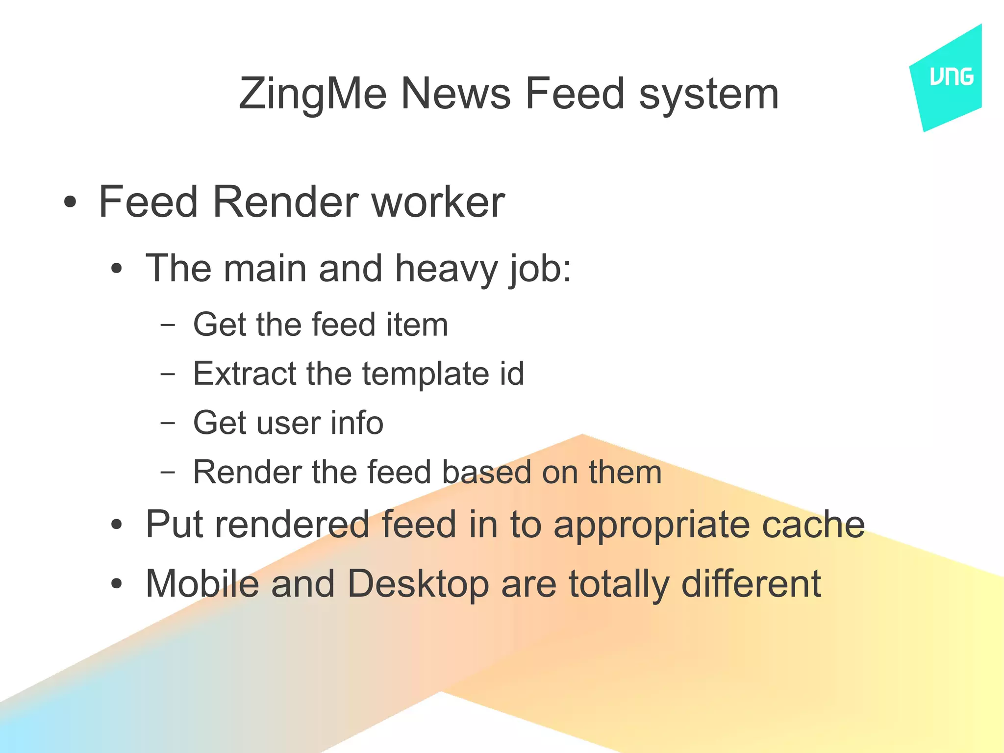 ZingMe News Feed system

●   Feed Render worker
    ●   The main and heavy job:
        –   Get the feed item
        –   Extract the template id
        –   Get user info
        –   Render the feed based on them
    ●   Put rendered feed in to appropriate cache
    ●   Mobile and Desktop are totally different
 