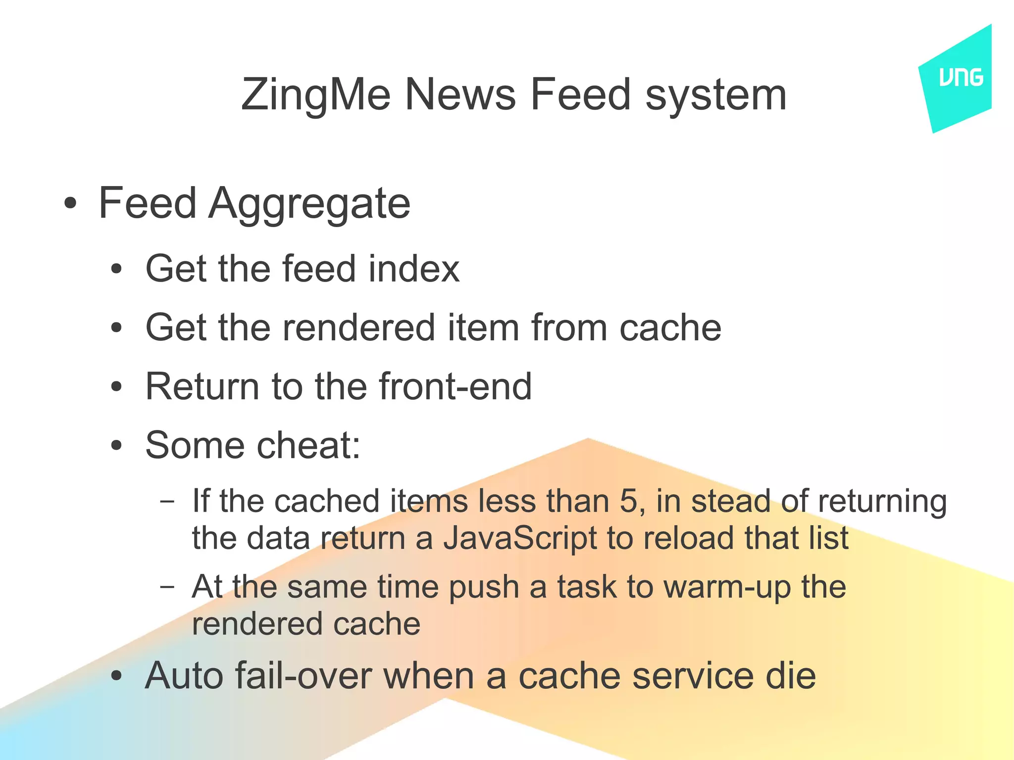 ZingMe News Feed system

●   Feed Aggregate
    ●   Get the feed index
    ●   Get the rendered item from cache
    ●   Return to the front-end
    ●   Some cheat:
        –   If the cached items less than 5, in stead of returning
            the data return a JavaScript to reload that list
        –   At the same time push a task to warm-up the
            rendered cache
    ●   Auto fail-over when a cache service die
 