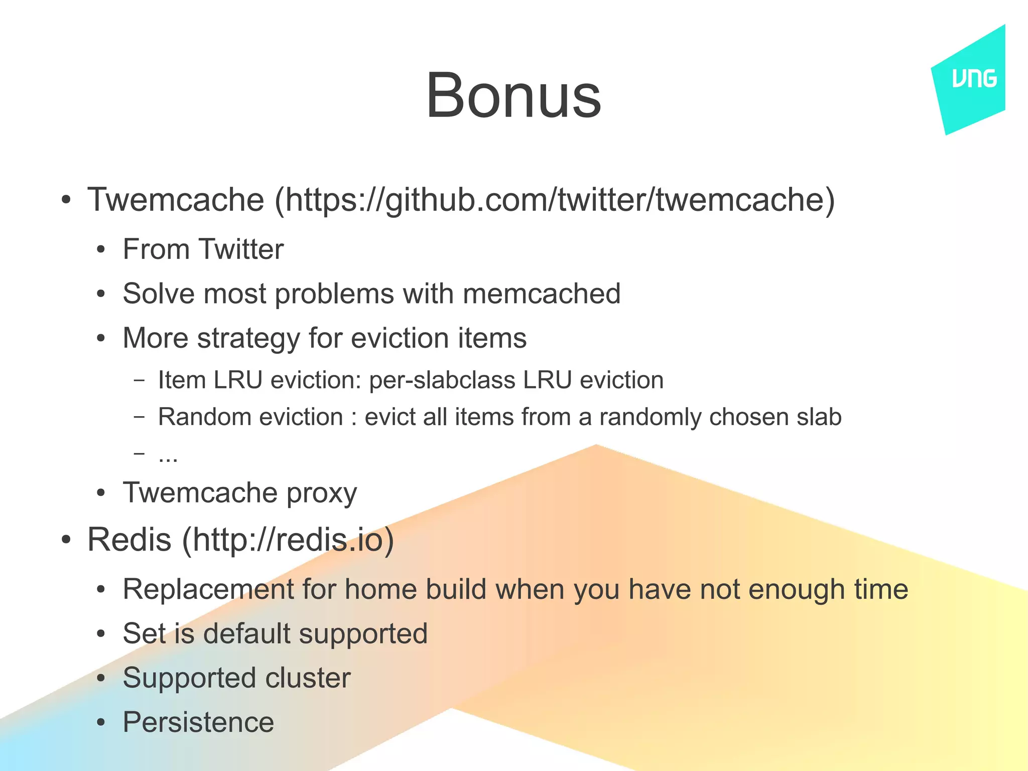 Bonus
●
    Twemcache (https://github.com/twitter/twemcache)
    ●   From Twitter
    ●   Solve most problems with memcached
    ●   More strategy for eviction items
        –   Item LRU eviction: per-slabclass LRU eviction
        –   Random eviction : evict all items from a randomly chosen slab
        –   ...
    ●   Twemcache proxy
●
    Redis (http://redis.io)
    ●   Replacement for home build when you have not enough time
    ●   Set is default supported
    ●   Supported cluster
    ●   Persistence
 