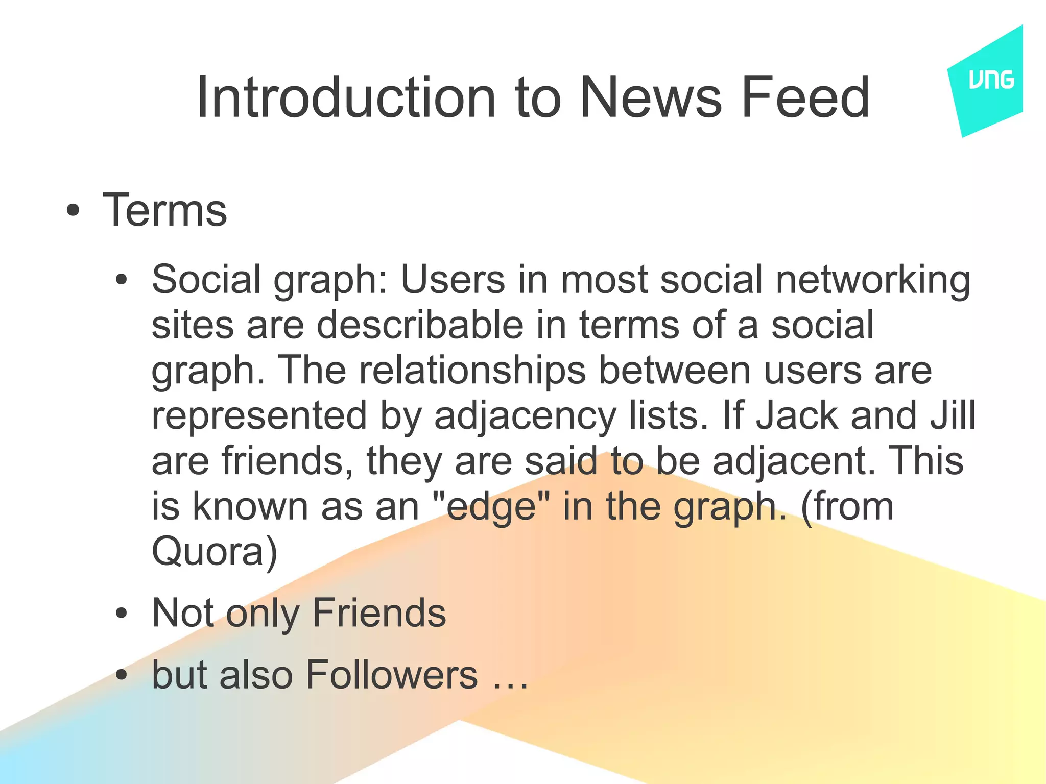 Introduction to News Feed
●   Terms
    ●   Social graph: Users in most social networking
        sites are describable in terms of a social
        graph. The relationships between users are
        represented by adjacency lists. If Jack and Jill
        are friends, they are said to be adjacent. This
        is known as an "edge" in the graph. (from
        Quora)
    ●   Not only Friends
    ●   but also Followers …
 
