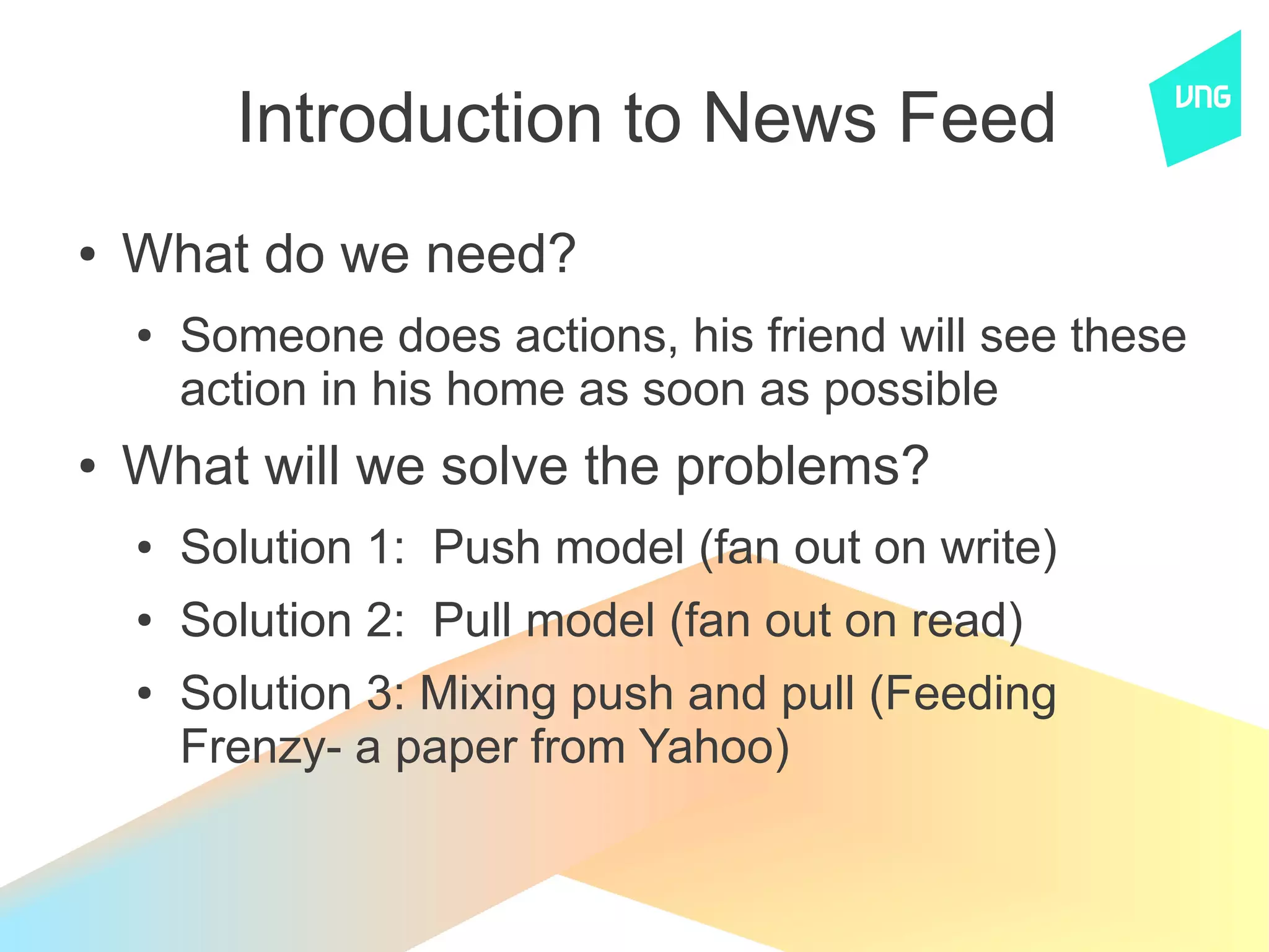 Introduction to News Feed
●   What do we need?
    ●   Someone does actions, his friend will see these
        action in his home as soon as possible
●   What will we solve the problems?
    ●   Solution 1: Push model (fan out on write)
    ●   Solution 2: Pull model (fan out on read)
    ●   Solution 3: Mixing push and pull (Feeding
        Frenzy- a paper from Yahoo)
 
