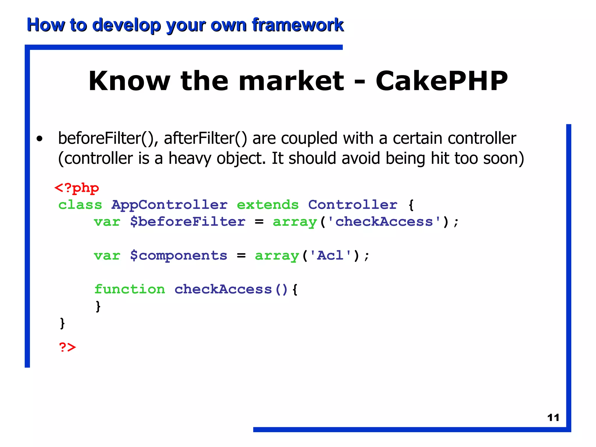 Know the market - CakePHP beforeFilter(), afterFilter() are coupled with a certain controller (controller is a heavy object. It should avoid being hit too soon) <?php    class   AppController   extends   Controller  {       var   $beforeFilter  =  array ( 'checkAccess' );       var   $components  =  array ( 'Acl' );       function   checkAccess() {      }  }  ?>   