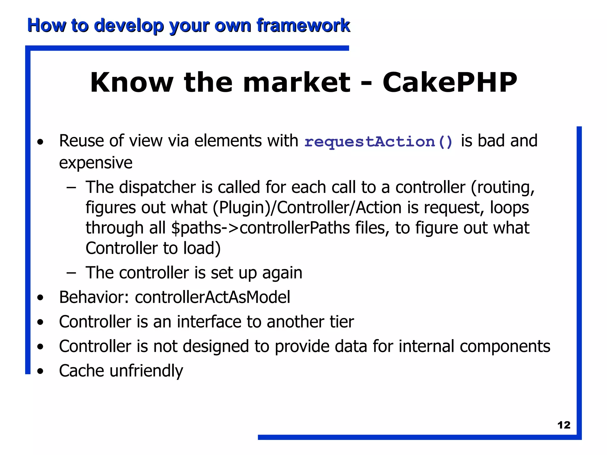 Know the market - CakePHP Reuse of view via elements with  requestAction()  is bad and expensive The dispatcher is called for each call to a controller (routing, figures out what (Plugin)/Controller/Action is request, loops through all $paths->controllerPaths files, to figure out what Controller to load)  The controller is set up again Behavior: controllerActAsModel Controller is an interface to another tier Controller is not designed to provide data for internal components Cache unfriendly 