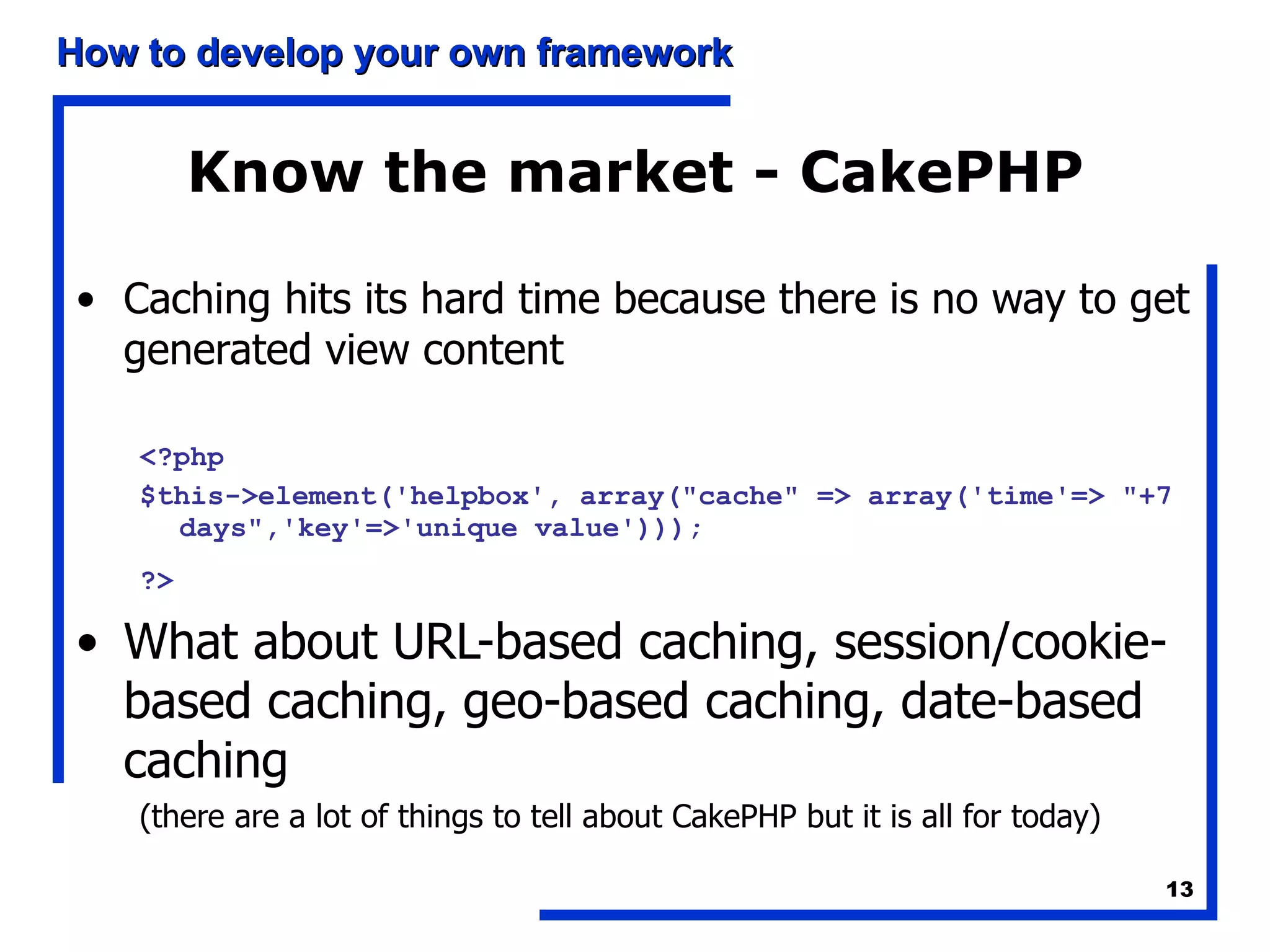 Know the market - CakePHP Caching hits its hard time because there is no way to get generated view content <?php  $this->element('helpbox', array(&quot;cache&quot; => array('time'=> &quot;+7 days&quot;,'key'=>'unique value')));  ?>   What about URL-based caching, session/cookie-based caching, geo-based caching, date-based caching (there are a lot of things to tell about CakePHP but it is all for today) 