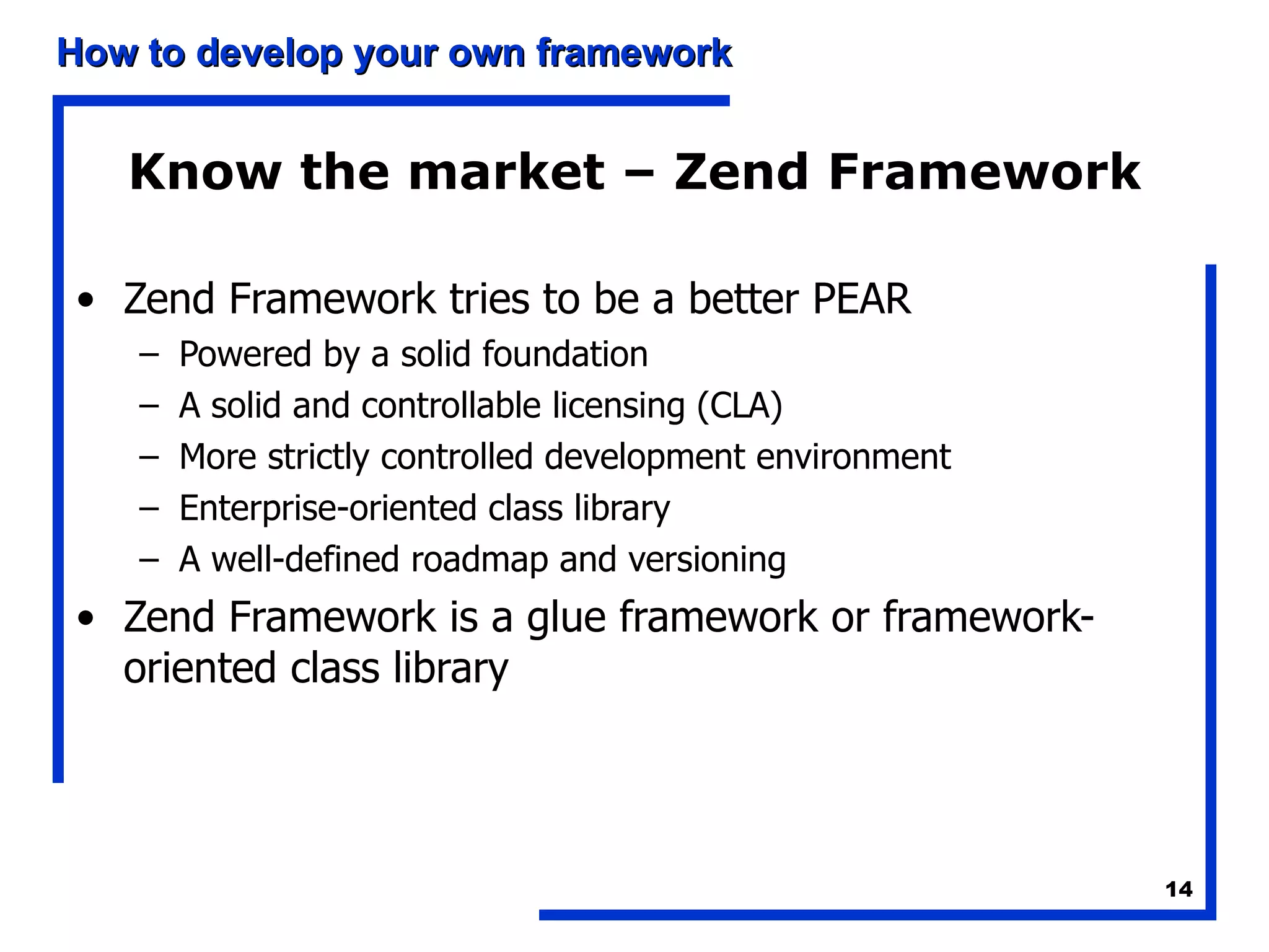 Know the market – Zend Framework Zend Framework tries to be a better PEAR Powered by a solid foundation A solid and controllable licensing (CLA) More strictly controlled development environment Enterprise-oriented class library A well-defined roadmap and versioning Zend Framework is a glue framework or framework-oriented class library 