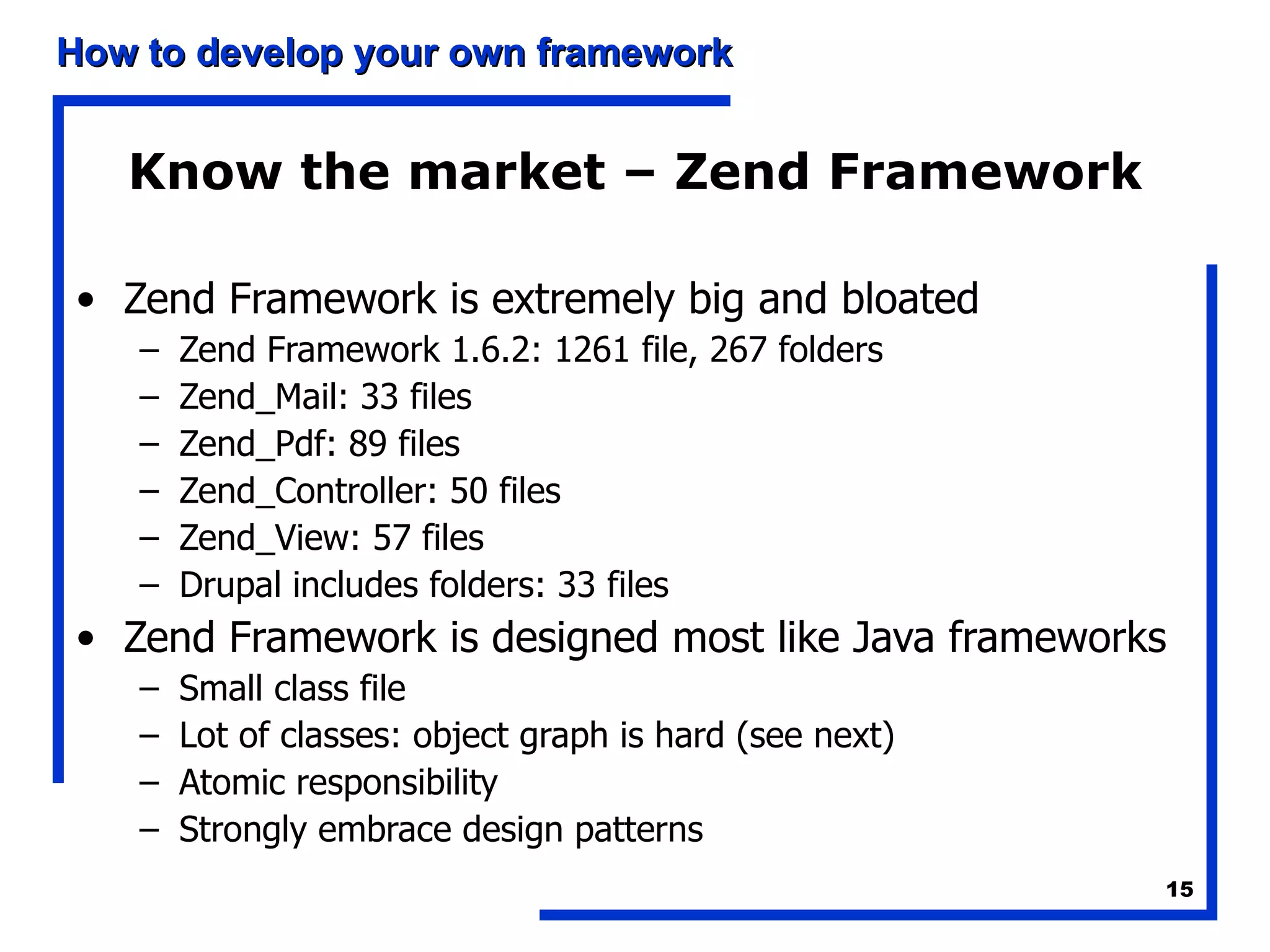 Know the market – Zend Framework Zend Framework is extremely big and bloated Zend Framework 1.6.2: 1261 file, 267 folders Zend_Mail: 33 files Zend_Pdf: 89 files Zend_Controller: 50 files Zend_View: 57 files Drupal includes folders: 33 files Zend Framework is designed most like Java frameworks Small class file Lot of classes: object graph is hard (see next) Atomic responsibility Strongly embrace design patterns 