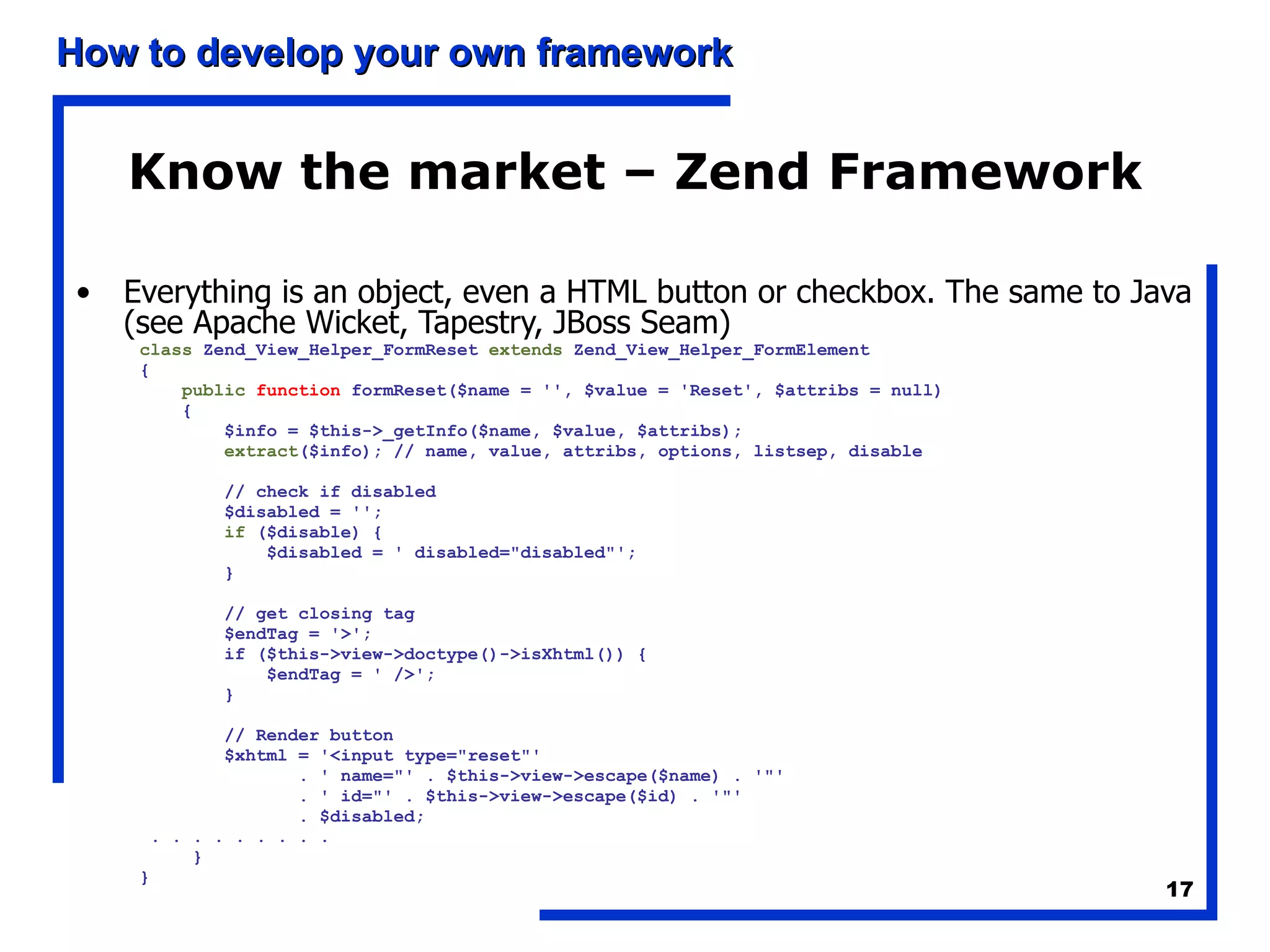Know the market – Zend Framework Everything is an object, even a HTML button or checkbox. The same to Java (see Apache Wicket, Tapestry, JBoss Seam) class  Zend_View_Helper_FormReset  extends  Zend_View_Helper_FormElement { public   function  formReset($name = '', $value = 'Reset', $attribs = null) { $info = $this->_getInfo($name, $value, $attribs); extract ($info); // name, value, attribs, options, listsep, disable // check if disabled $disabled = ''; if  ($disable) { $disabled = ' disabled=&quot;disabled&quot;'; } // get closing tag $endTag = '>'; if ($this->view->doctype()->isXhtml()) { $endTag = ' />'; } // Render button $xhtml = '<input type=&quot;reset&quot;' . ' name=&quot;' . $this->view->escape($name) . '&quot;' . ' id=&quot;' . $this->view->escape($id) . '&quot;' . $disabled; . . . . . . . . .  } } 