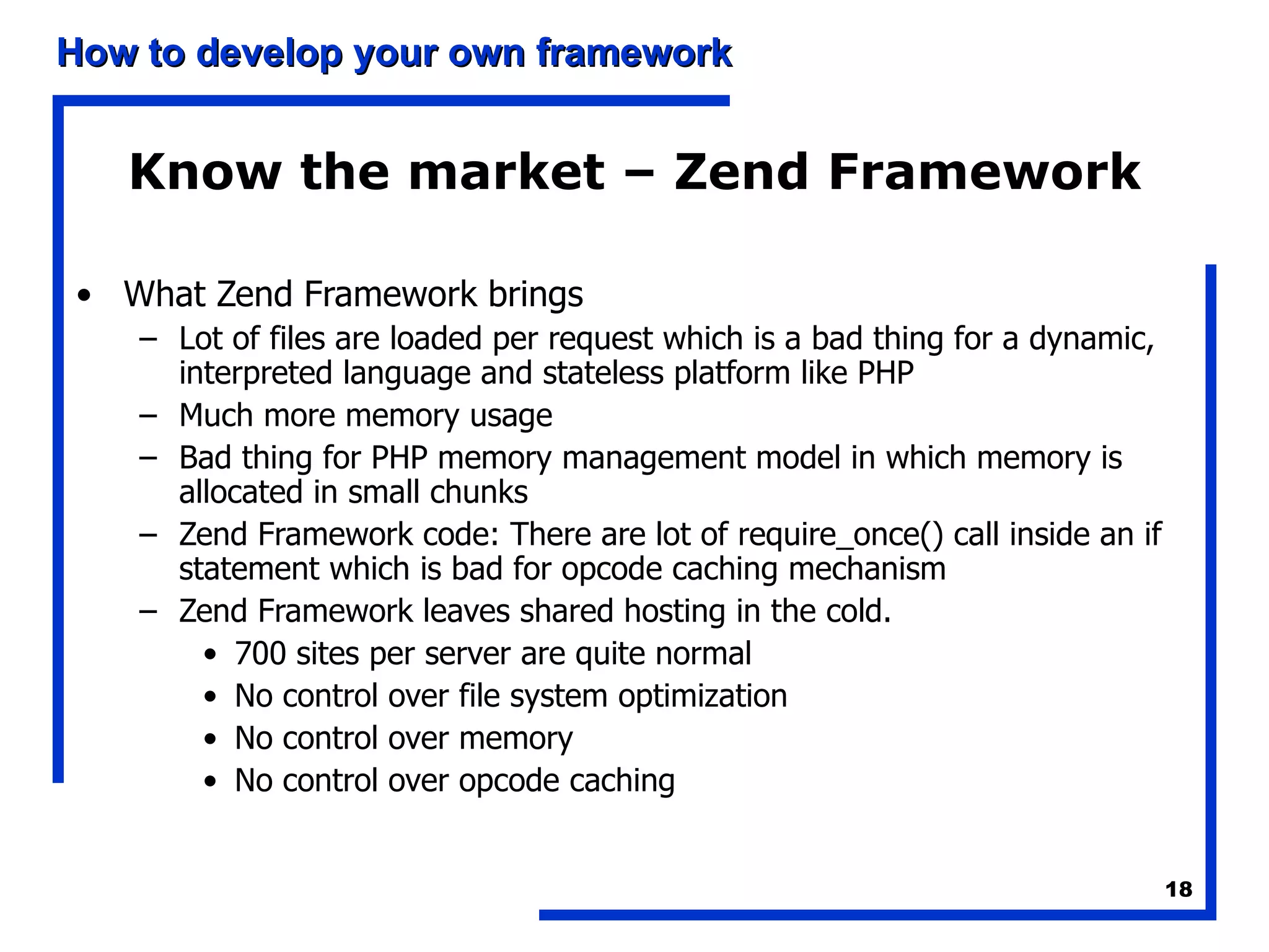 Know the market – Zend Framework What Zend Framework brings Lot of files are loaded per request which is a bad thing for a dynamic, interpreted language and stateless platform like PHP Much more memory usage Bad thing for PHP memory management model in which memory is allocated in small chunks Zend Framework code: There are lot of require_once() call inside an if statement which is bad for opcode caching mechanism Zend Framework leaves shared hosting in the cold.  700 sites per server are quite normal No control over file system optimization No control over memory No control over opcode caching 