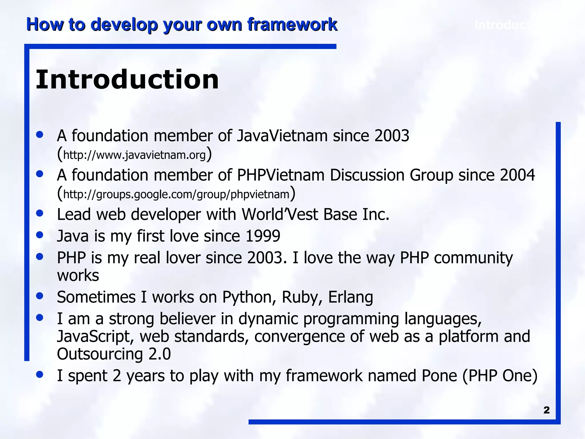 Introduction A foundation member of JavaVietnam since 2003 ( http://www.javavietnam.org ) A foundation member of PHPVietnam Discussion Group since 2004 ( http://groups.google.com/group/phpvietnam ) Lead web developer with World’Vest Base Inc. Java is my first love since 1999 PHP is my real lover since 2003. I love the way PHP community works Sometimes I works on Python, Ruby, Erlang I am a strong believer in dynamic programming languages, JavaScript, web standards, convergence of web as a platform and Outsourcing 2.0 I spent 2 years to play with my framework named Pone (PHP One) 