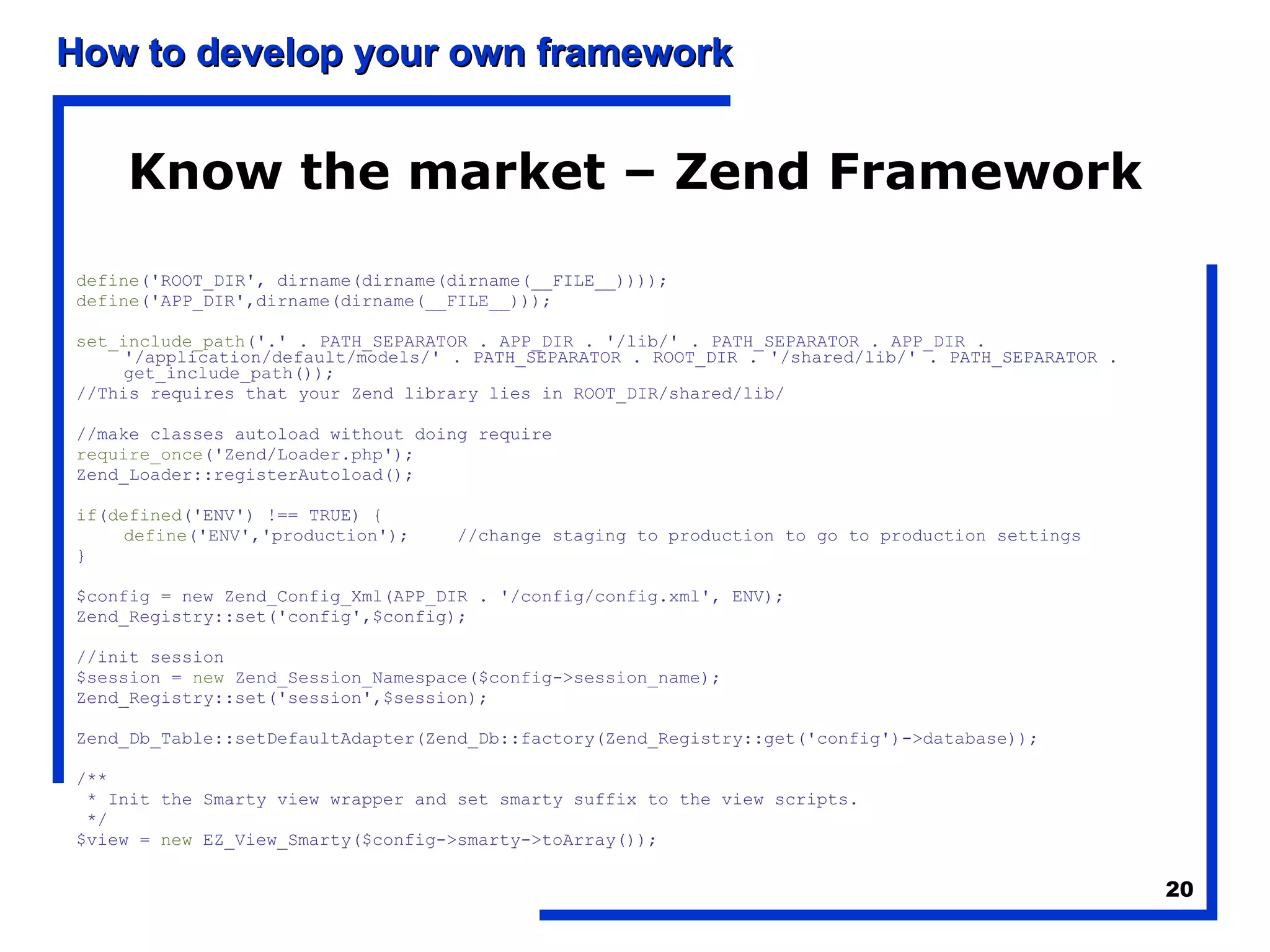 Know the market – Zend Framework define ('ROOT_DIR', dirname(dirname(dirname(__FILE__)))); define ('APP_DIR',dirname(dirname(__FILE__))); set_include_path ('.' . PATH_SEPARATOR . APP_DIR . '/lib/' . PATH_SEPARATOR . APP_DIR . '/application/default/models/' . PATH_SEPARATOR . ROOT_DIR . '/shared/lib/' . PATH_SEPARATOR . get_include_path()); //This requires that your Zend library lies in ROOT_DIR/shared/lib/ //make classes autoload without doing require require_once ('Zend/Loader.php'); Zend_Loader::registerAutoload(); if ( defined ('ENV') !== TRUE) { define ('ENV','production'); //change staging to production to go to production settings } $config = new Zend_Config_Xml(APP_DIR . '/config/config.xml', ENV); Zend_Registry::set('config',$config); //init session $session =  new  Zend_Session_Namespace($config->session_name); Zend_Registry::set('session',$session); Zend_Db_Table::setDefaultAdapter(Zend_Db::factory(Zend_Registry::get('config')->database)); /** * Init the Smarty view wrapper and set smarty suffix to the view scripts. */ $view =  new  EZ_View_Smarty($config->smarty->toArray()); 