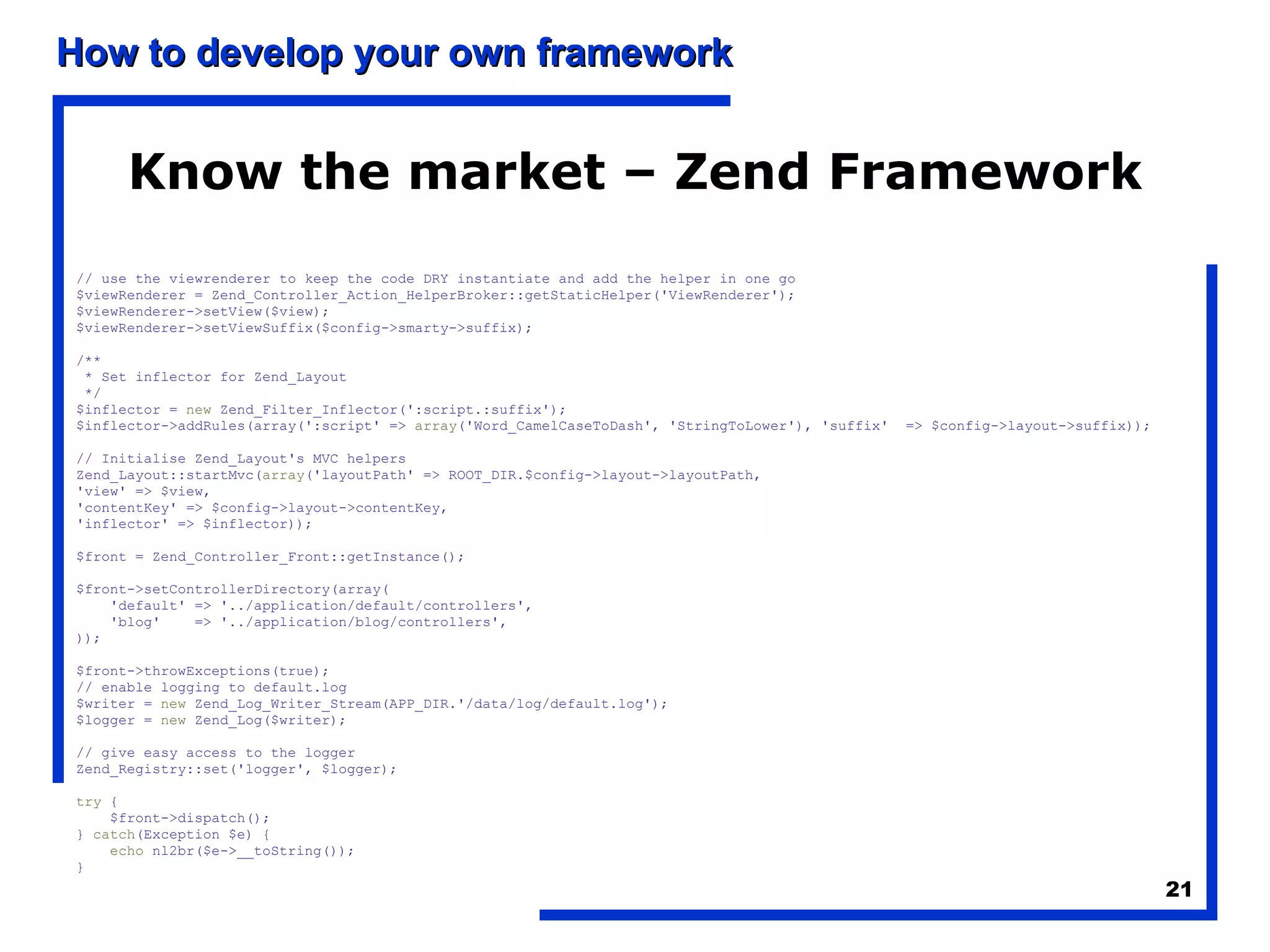 Know the market – Zend Framework // use the viewrenderer to keep the code DRY instantiate and add the helper in one go $viewRenderer = Zend_Controller_Action_HelperBroker::getStaticHelper('ViewRenderer'); $viewRenderer->setView($view); $viewRenderer->setViewSuffix($config->smarty->suffix); /** * Set inflector for Zend_Layout */ $inflector =  new  Zend_Filter_Inflector(':script.:suffix'); $inflector->addRules(array(':script' =>  array ('Word_CamelCaseToDash', 'StringToLower'), 'suffix'  => $config->layout->suffix)); // Initialise Zend_Layout's MVC helpers Zend_Layout::startMvc( array ('layoutPath' => ROOT_DIR.$config->layout->layoutPath, 'view' => $view, 'contentKey' => $config->layout->contentKey, 'inflector' => $inflector)); $front = Zend_Controller_Front::getInstance(); $front->setControllerDirectory(array( 'default' => '../application/default/controllers', 'blog'  => '../application/blog/controllers', )); $front->throwExceptions(true);  // enable logging to default.log $writer =  new  Zend_Log_Writer_Stream(APP_DIR.'/data/log/default.log'); $logger =  new  Zend_Log($writer); // give easy access to the logger Zend_Registry::set('logger', $logger); try  { $front->dispatch(); }  catch (Exception $e) { echo  nl2br($e->__toString()); } 