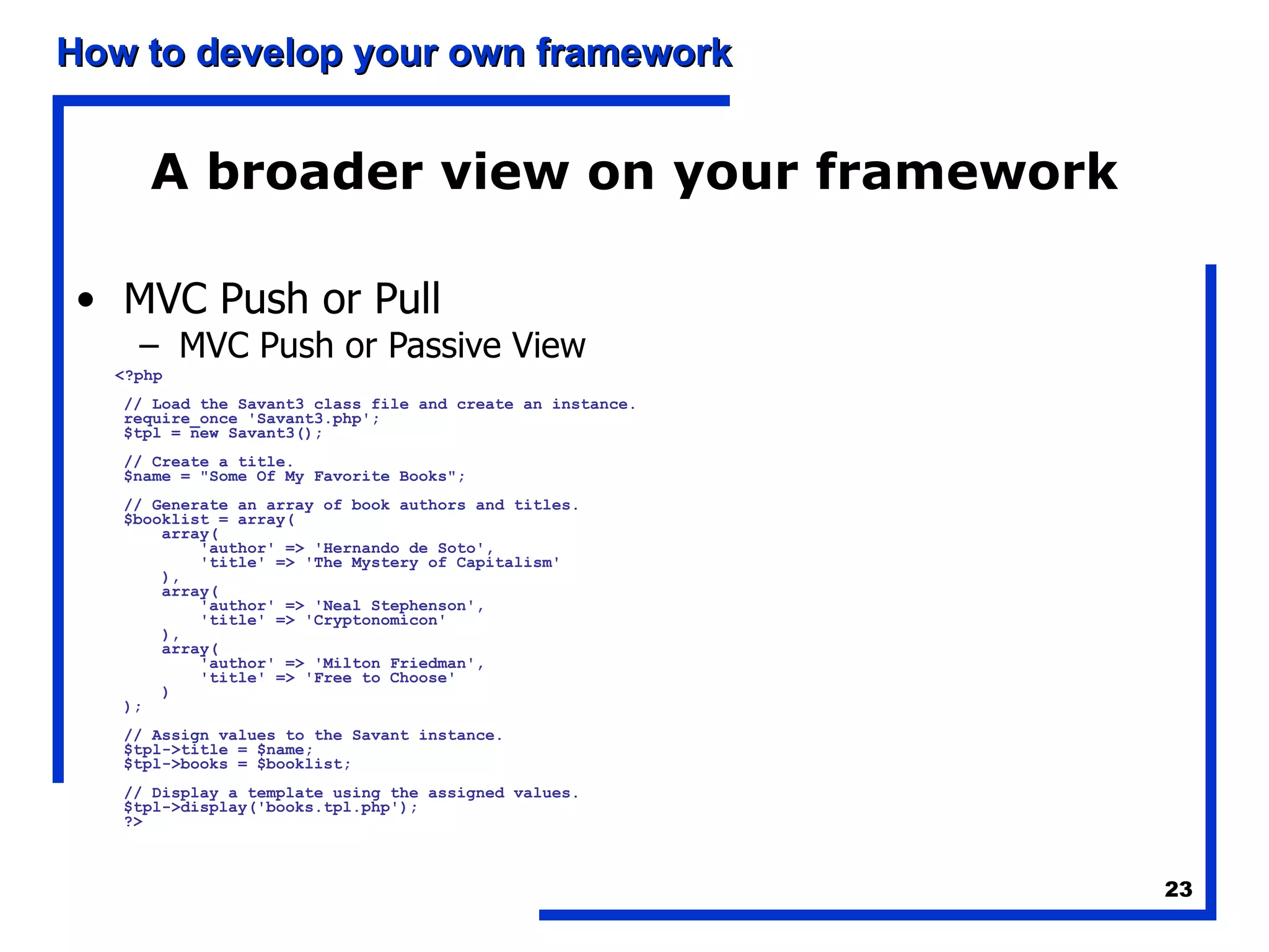 A broader view on your framework MVC Push or Pull MVC Push or Passive View <?php // Load the Savant3 class file and create an instance. require_once 'Savant3.php'; $tpl = new Savant3(); // Create a title. $name = &quot;Some Of My Favorite Books&quot;; // Generate an array of book authors and titles. $booklist = array(     array(         'author' => 'Hernando de Soto',         'title' => 'The Mystery of Capitalism'     ),     array(         'author' => 'Neal Stephenson',         'title' => 'Cryptonomicon'     ),     array(         'author' => 'Milton Friedman',         'title' => 'Free to Choose'     ) ); // Assign values to the Savant instance. $tpl->title = $name; $tpl->books = $booklist; // Display a template using the assigned values. $tpl->display('books.tpl.php'); ?>   
