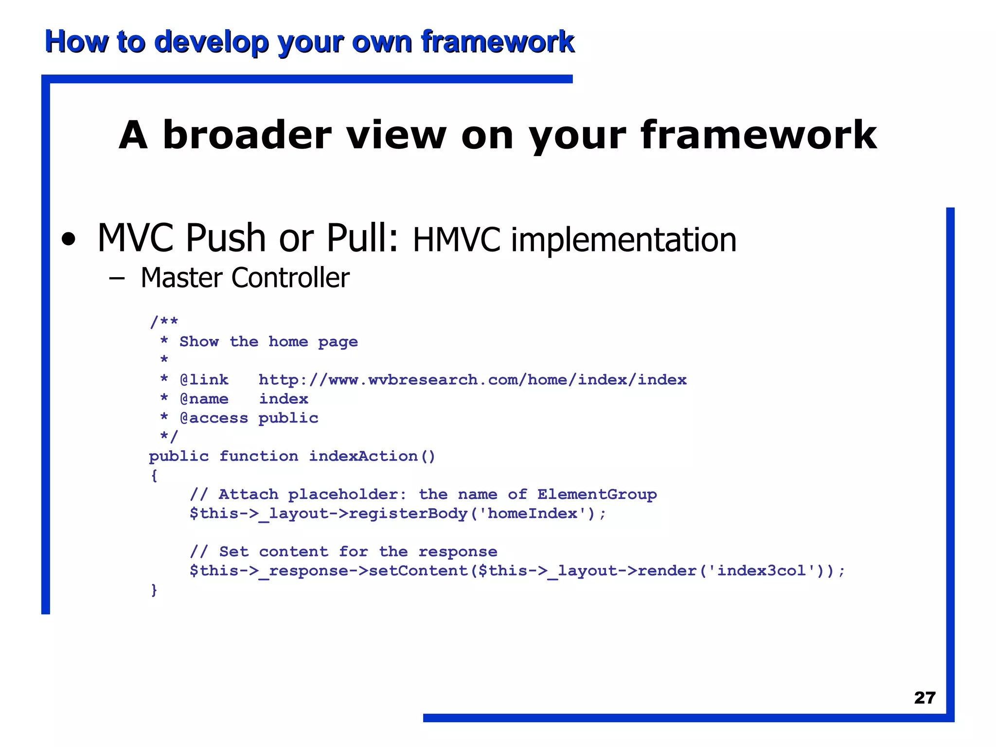 A broader view on your framework MVC Push or Pull:  HMVC implementation Master Controller /** * Show the home page * * @link  http://www.wvbresearch.com/home/index/index * @name  index * @access public */ public function indexAction() { // Attach placeholder: the name of ElementGroup $this->_layout->registerBody('homeIndex'); // Set content for the response $this->_response->setContent($this->_layout->render('index3col')); } 