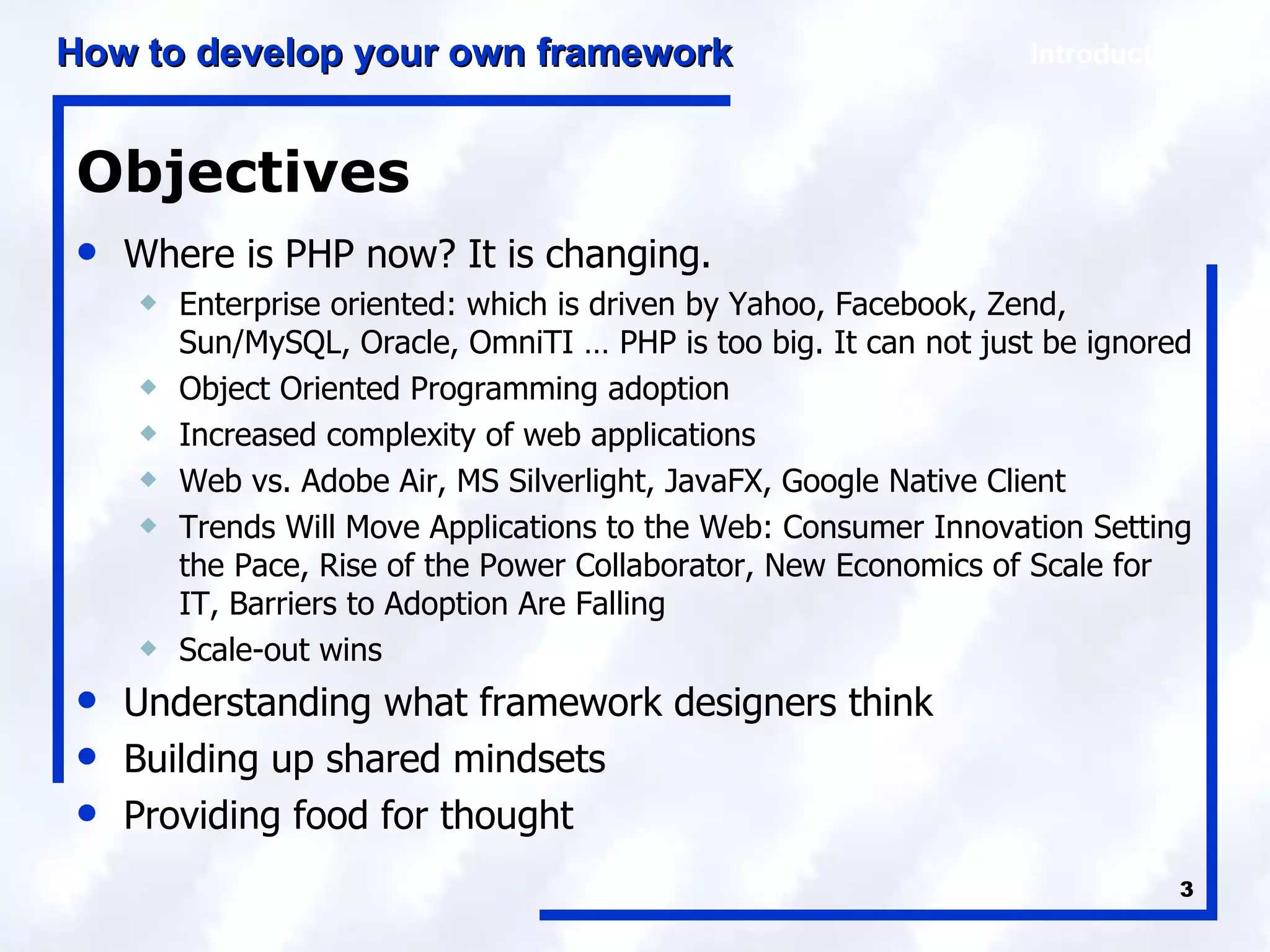 Objectives Where is PHP now? It is changing. Enterprise oriented: which is driven by Yahoo, Facebook, Zend, Sun/MySQL, Oracle, OmniTI … PHP is too big. It can not just be ignored Object Oriented Programming adoption Increased complexity of web applications Web vs. Adobe Air, MS Silverlight, JavaFX, Google Native Client Trends Will Move Applications to the Web: Consumer Innovation Setting the Pace, Rise of the Power Collaborator, New Economics of Scale for IT, Barriers to Adoption Are Falling Scale-out wins Understanding what framework designers think Building up shared mindsets Providing food for thought 