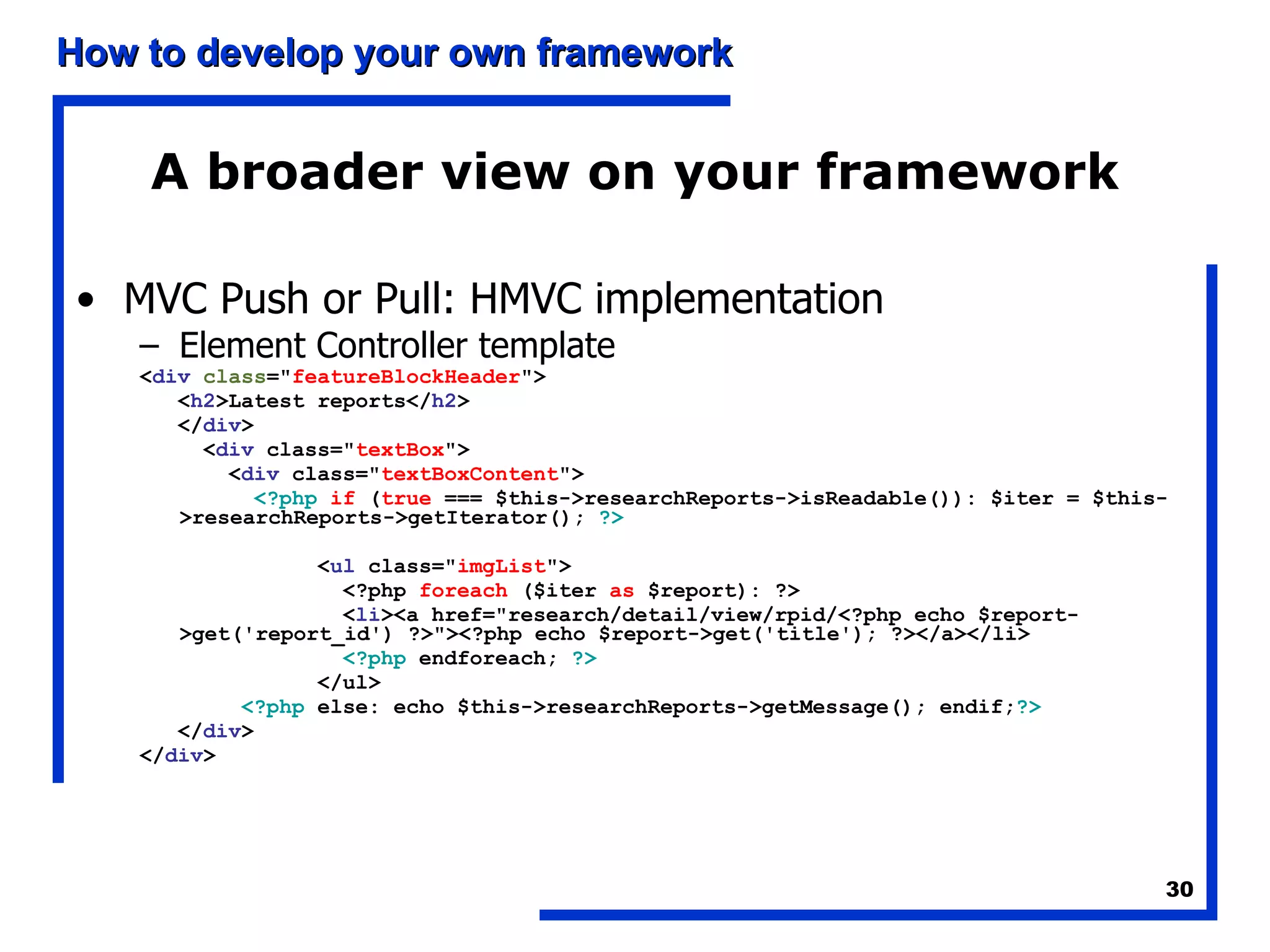 A broader view on your framework MVC Push or Pull: HMVC implementation Element Controller template < div   class =&quot; featureBlockHeader &quot;> < h2 >Latest reports</ h2 > </ div > < div  class=&quot; textBox &quot;> < div  class=&quot; textBoxContent &quot;> <?php   if  ( true  === $this->researchReports->isReadable()): $iter = $this->researchReports->getIterator();  ?> < ul  class=&quot; imgList &quot;> <?php  foreach  ($iter  as  $report): ?> < li ><a href=&quot;research/detail/view/rpid/<?php echo $report->get('report_id') ?>&quot;><?php echo $report->get('title'); ?></a></li> <?php  endforeach;  ?> </ul> <?php  else: echo $this->researchReports->getMessage(); endif; ?> </ div > </ div > 