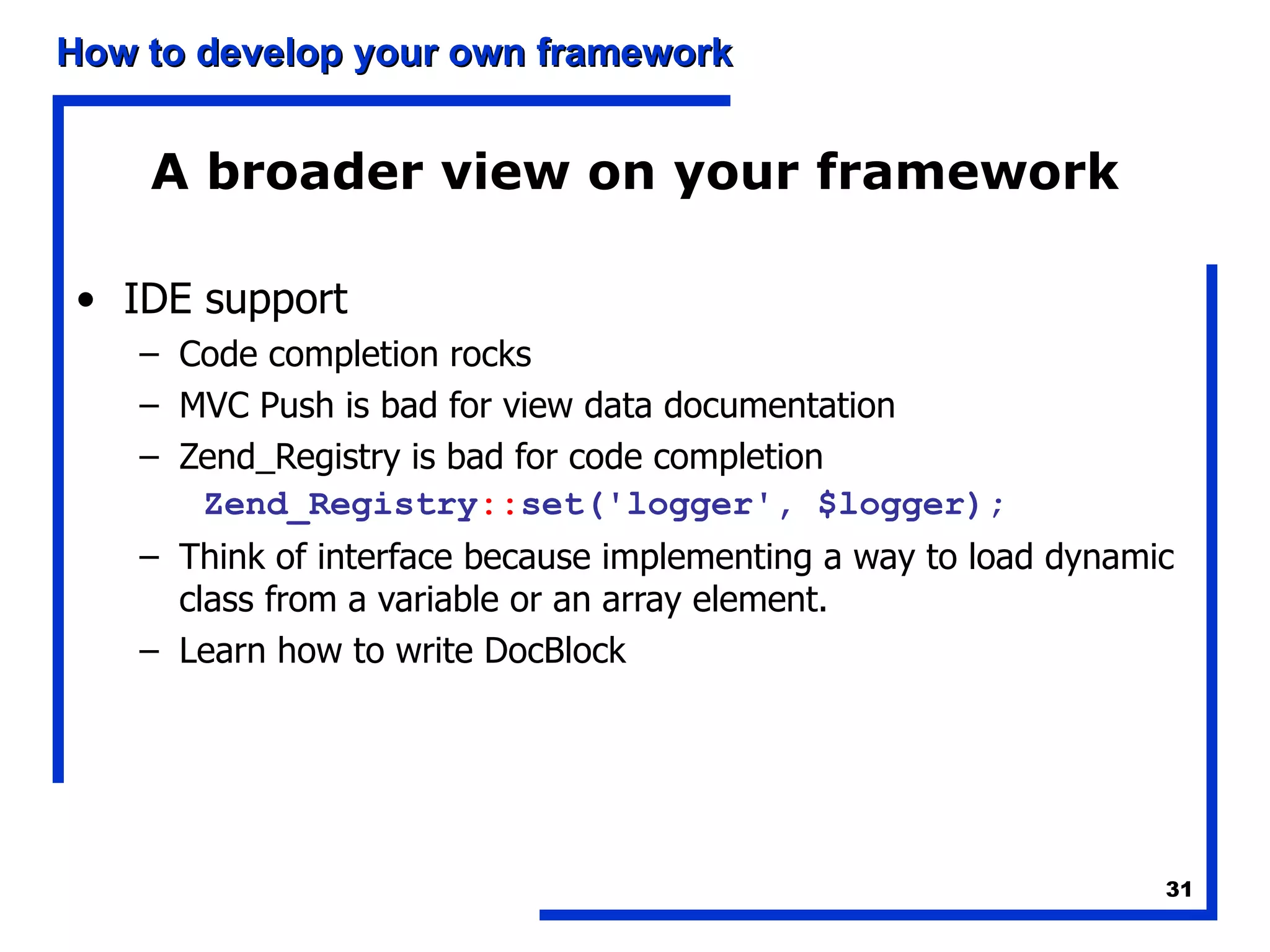 A broader view on your framework IDE support Code completion rocks MVC Push is bad for view data documentation Zend_Registry is bad for code completion Zend_Registry :: set('logger', $logger); Think of interface because implementing a way to load dynamic class from a variable or an array element. Learn how to write DocBlock 
