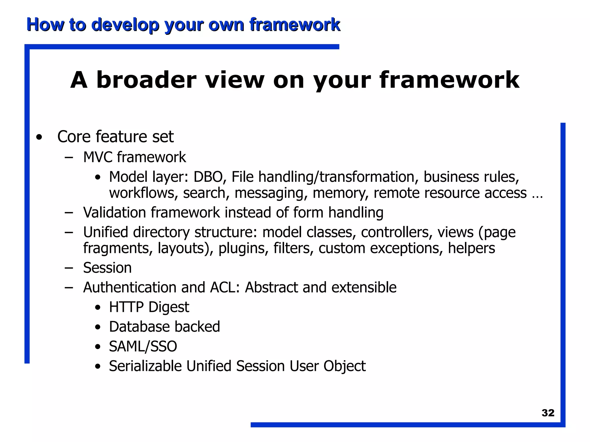 A broader view on your framework Core feature set MVC framework Model layer: DBO, File handling/transformation, business rules, workflows, search, messaging, memory, remote resource access … Validation framework instead of form handling Unified directory structure: model classes, controllers, views (page fragments, layouts), plugins, filters, custom exceptions, helpers Session Authentication and ACL: Abstract and extensible HTTP Digest Database backed SAML/SSO Serializable Unified Session User Object  
