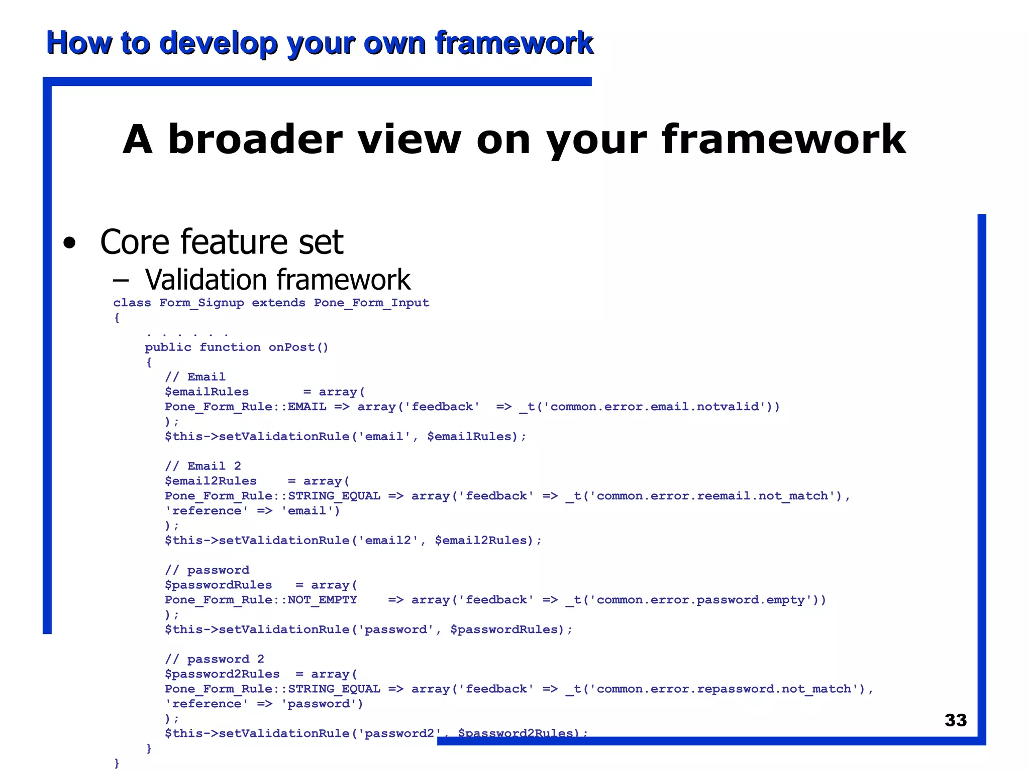 A broader view on your framework Core feature set Validation framework class Form_Signup extends Pone_Form_Input { . . . . . . public function onPost() { // Email $emailRules  = array( Pone_Form_Rule::EMAIL => array('feedback'  => _t('common.error.email.notvalid')) ); $this->setValidationRule('email', $emailRules); // Email 2 $email2Rules  = array( Pone_Form_Rule::STRING_EQUAL => array('feedback' => _t('common.error.reemail.not_match'), 'reference' => 'email') ); $this->setValidationRule('email2', $email2Rules); // password $passwordRules  = array( Pone_Form_Rule::NOT_EMPTY  => array('feedback' => _t('common.error.password.empty')) ); $this->setValidationRule('password', $passwordRules); // password 2 $password2Rules  = array( Pone_Form_Rule::STRING_EQUAL => array('feedback' => _t('common.error.repassword.not_match'), 'reference' => 'password') ); $this->setValidationRule('password2', $password2Rules); } } 