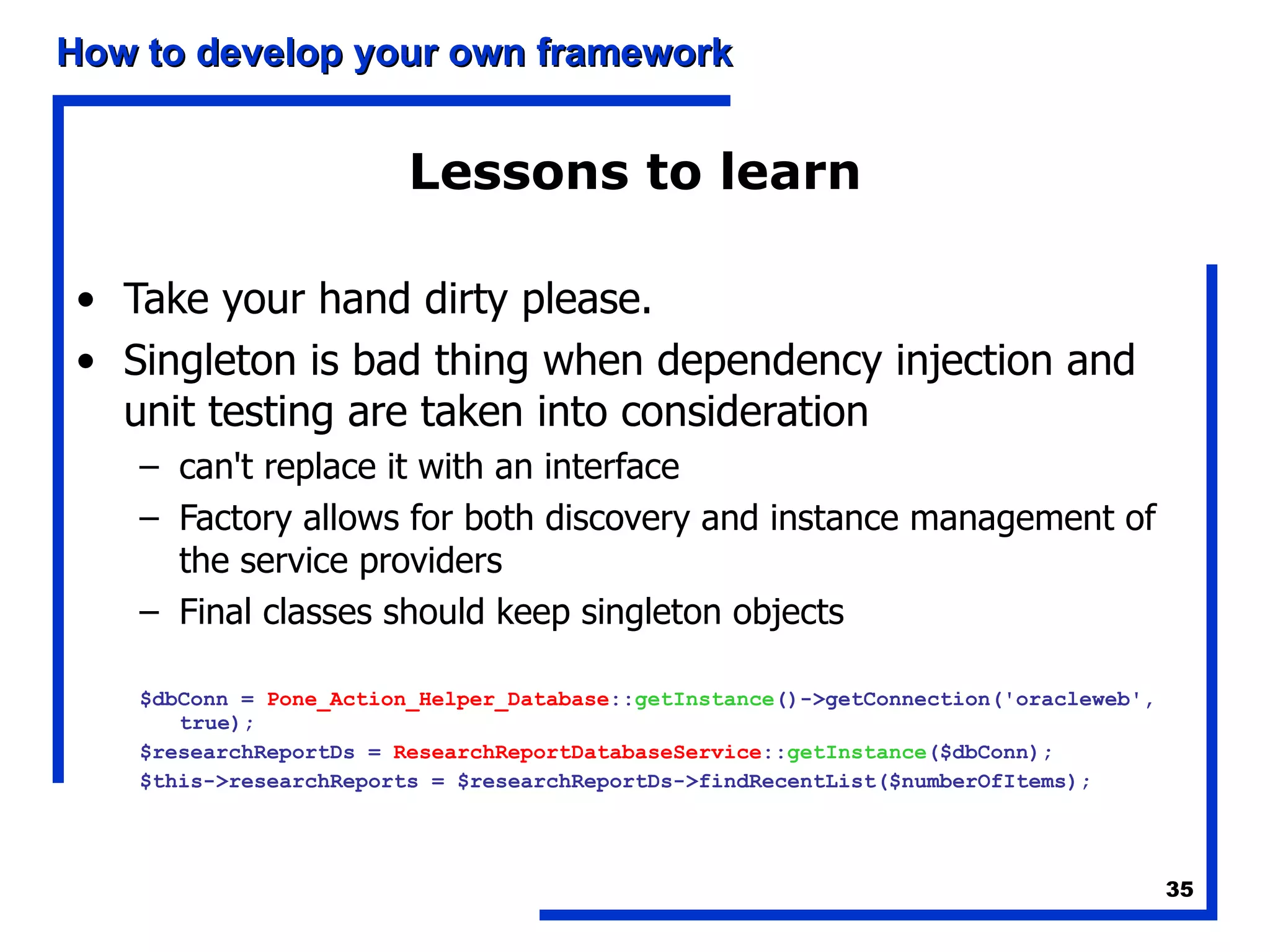 Lessons to learn Take your hand dirty please. Singleton is bad thing when dependency injection and unit testing are taken into consideration can't replace it with an interface  Factory allows for both discovery and instance management of the service providers  Final classes should keep singleton objects $dbConn =  Pone_Action_Helper_Database :: getInstance ()->getConnection('oracleweb', true);  $researchReportDs =  ResearchReportDatabaseService :: getInstance ($dbConn);  $this->researchReports = $researchReportDs->findRecentList($numberOfItems); 