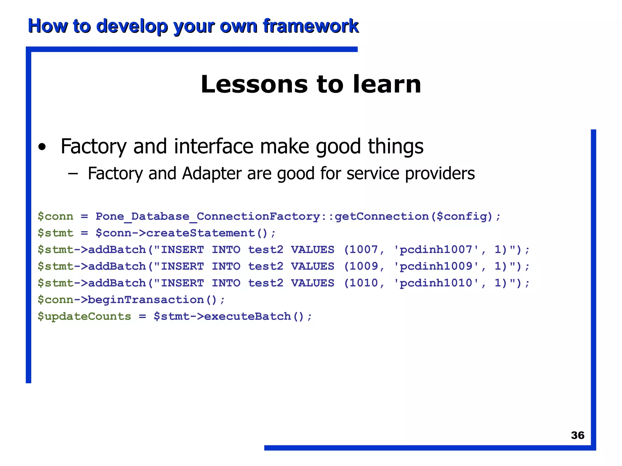 Lessons to learn Factory and interface make good things Factory and Adapter are good for service providers $conn  = Pone_Database_ConnectionFactory::getConnection($config); $stmt  = $conn->createStatement(); $stmt ->addBatch(&quot;INSERT INTO test2 VALUES (1007, 'pcdinh1007', 1)&quot;); $stmt ->addBatch(&quot;INSERT INTO test2 VALUES (1009, 'pcdinh1009', 1)&quot;); $stmt ->addBatch(&quot;INSERT INTO test2 VALUES (1010, 'pcdinh1010', 1)&quot;); $conn ->beginTransaction(); $updateCounts  = $stmt->executeBatch(); 