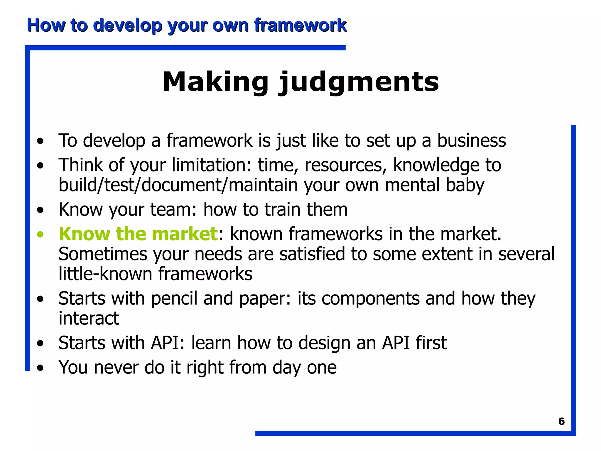 Making judgments To develop a framework is just like to set up a business Think of your limitation: time, resources, knowledge to build/test/document/maintain your own mental baby Know your team: how to train them Know the market : known frameworks in the market. Sometimes your needs are satisfied to some extent in several little-known frameworks Starts with pencil and paper: its components and how they interact Starts with API: learn how to design an API first You never do it right from day one 