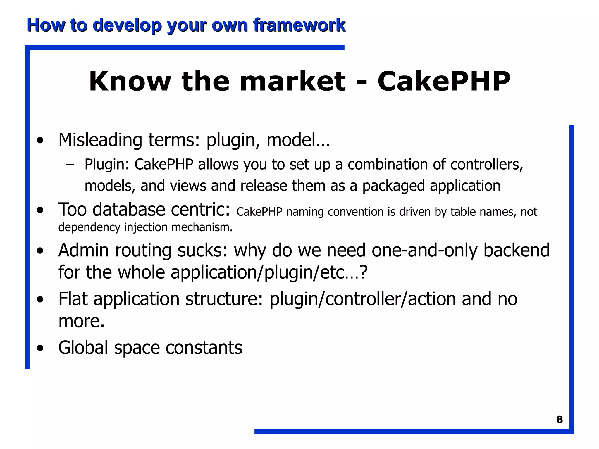 Know the market - CakePHP Misleading terms: plugin, model…  Plugin: CakePHP allows you to set up a combination of controllers, models, and views and release them as a packaged application   Too database centric:  CakePHP naming convention is driven by table names, not dependency injection mechanism. Admin routing sucks: why do we need one-and-only backend for the whole application/plugin/etc…? Flat application structure: plugin/controller/action and no more. Global space constants 
