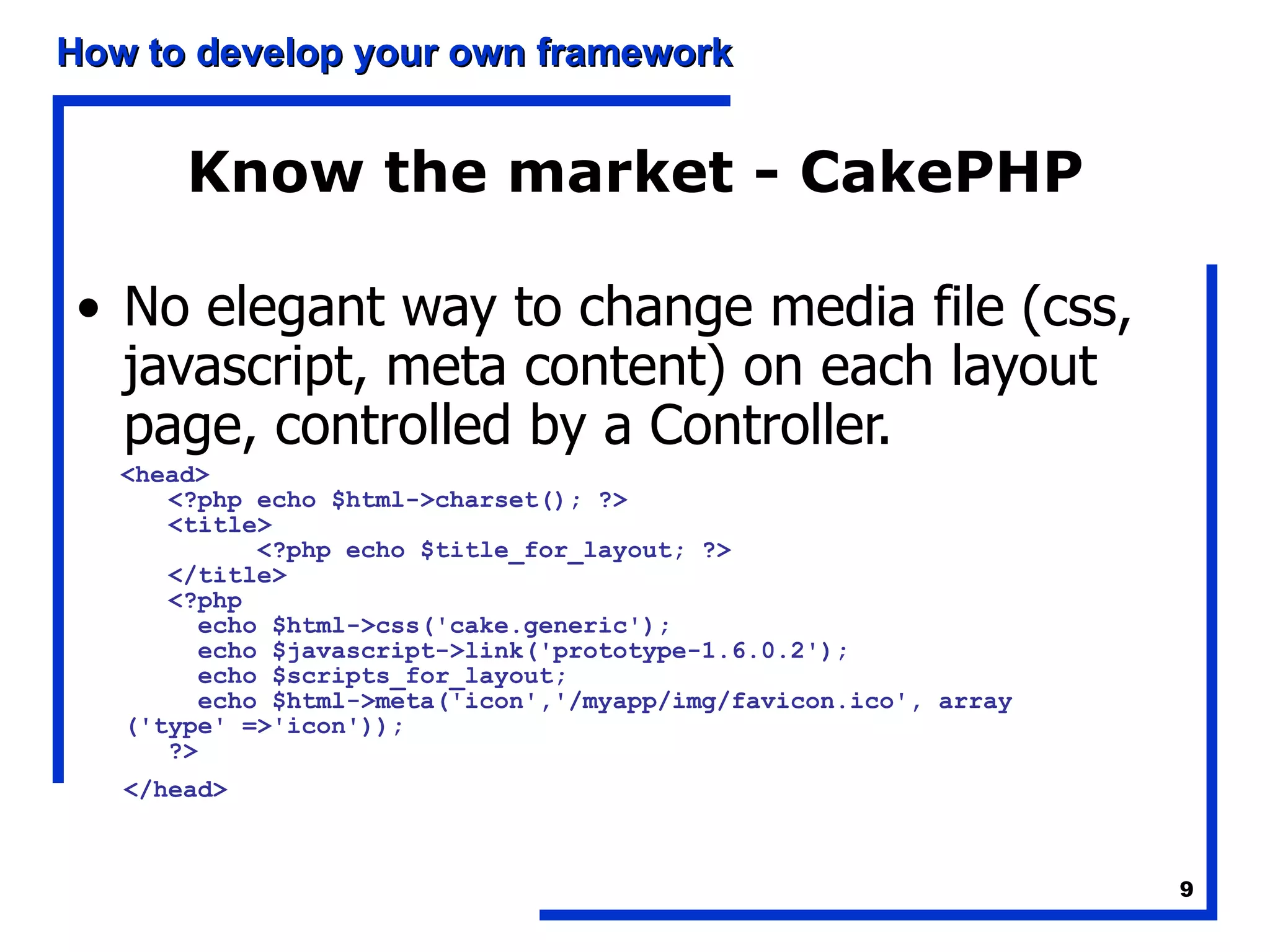 Know the market - CakePHP No elegant way to change media file (css, javascript, meta content) on each layout page, controlled by a Controller. <head>     <?php echo $html->charset(); ?>     <title>           <?php echo $title_for_layout; ?>     </title>     <?php       echo $html->css('cake.generic');       echo $javascript->link('prototype-1.6.0.2');       echo $scripts_for_layout;       echo $html->meta('icon','/myapp/img/favicon.ico', array  ('type' =>'icon'));     ?>  </head>   