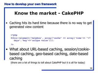 Know the market - CakePHP Caching hits its hard time because there is no way to get generated view content <?php  $this->element('helpbox', array("cache" => array('time'=> "+7 days",'key'=>'unique value')));  ?>   What about URL-based caching, session/cookie-based caching, geo-based caching, date-based caching (there are a lot of things to tell about CakePHP but it is all for today) 