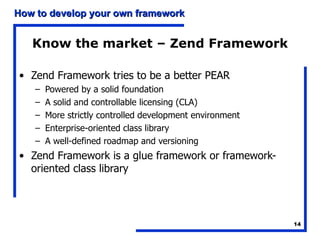 Know the market – Zend Framework Zend Framework tries to be a better PEAR Powered by a solid foundation A solid and controllable licensing (CLA) More strictly controlled development environment Enterprise-oriented class library A well-defined roadmap and versioning Zend Framework is a glue framework or framework-oriented class library 